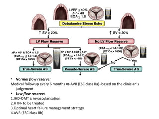 • Normal flow reserve:
Medical followup every 6 months vs AVR (ESC class IIa)–based on the clinician’s
judgement
• Low flow reserve:
1.IHD-OMT ± revascularisation
2.HTN- to be treated
3.Optimal heart failure management strategy
4.AVR (ESC class IIb)
 