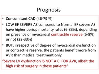 Prognosis
• Concomitant CAD (46-79 %)
• LOW EF SEVERE AS compared to Normal EF severe AS
have higher periop mortality rates (6-33%), depending
on presence of myocardial contractile reserve (5-8%)
or not (22-33%)
• BUT, irrespective of degree of myocardial dysfunction
or contractile reserve, the patients benefit more from
AVR than medical treatment only
“Severe LV dysfunction IS NOT A CI FOR AVR, albeit the
high risk of surgery in these patients”
 