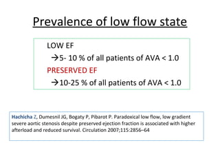 Prevalence of low flow state
LOW EF
5- 10 % of all patients of AVA < 1.0
PRESERVED EF
10-25 % of all patients of AVA < 1.0
Hachicha Z, Dumesnil JG, Bogaty P, Pibarot P. Paradoxical low flow, low gradient
severe aortic stenosis despite preserved ejection fraction is associated with higher
afterload and reduced survival. Circulation 2007;115:2856–64
 