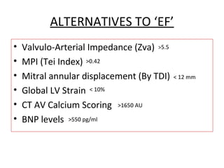 ALTERNATIVES TO ‘EF’
• Valvulo-Arterial Impedance (Zva)
• MPI (Tei Index)
• Mitral annular displacement (By TDI)
• Global LV Strain
• CT AV Calcium Scoring
• BNP levels
>5.5
>0.42
< 12 mm
< 10%
>1650 AU
>550 pg/ml
 