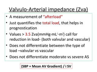 Valvulo-Arterial impedance (Zva)
• A measurement of “afterload”
• Just quantifies the total load, that helps in
prognostication
• Values > 3.5 Zva(mmHg·mL-1
·m2
) call for
reduction in load- (both valvular and vascular)
• Does not differentiate between the type of
load –valvular vs vascular
• Does not differentiate moderate vs severe AS
(SBP + Mean AV Gradient) / i SV
 