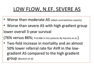 LOW FLOW, N.EF, SEVERE AS
• Worse than moderate AS (albeit contradictory reports)
• Worse than severe AS with high gradient group
lower overall 3-year survival
(76% versus 86%; P<0.006 in 512 patients By Hacicha et al.)
• Two-fold increase in mortality and an almost
50% lower referral rate for AVR in the low-
gradient AS compared to the high gradient
group (Barasch et al)
 