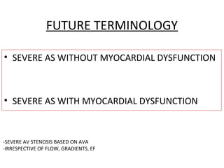 FUTURE TERMINOLOGY
• SEVERE AS WITHOUT MYOCARDIAL DYSFUNCTION
• SEVERE AS WITH MYOCARDIAL DYSFUNCTION
-SEVERE AV STENOSIS BASED ON AVA
-IRRESPECTIVE OF FLOW, GRADIENTS, EF
 
