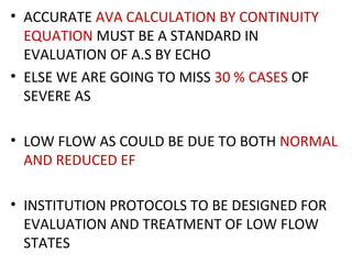 • ACCURATE AVA CALCULATION BY CONTINUITY
EQUATION MUST BE A STANDARD IN
EVALUATION OF A.S BY ECHO
• ELSE WE ARE GOING TO MISS 30 % CASES OF
SEVERE AS
• LOW FLOW AS COULD BE DUE TO BOTH NORMAL
AND REDUCED EF
• INSTITUTION PROTOCOLS TO BE DESIGNED FOR
EVALUATION AND TREATMENT OF LOW FLOW
STATES
 