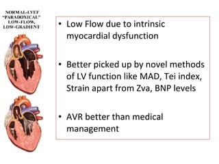 • Low Flow due to intrinsic
myocardial dysfunction
• Better picked up by novel methods
of LV function like MAD, Tei index,
Strain apart from Zva, BNP levels
• AVR better than medical
management
 