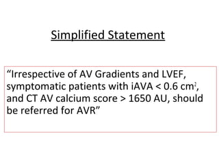 Simplified Statement
“Irrespective of AV Gradients and LVEF,
symptomatic patients with iAVA < 0.6 cm2
,
and CT AV calcium score > 1650 AU, should
be referred for AVR”
 
