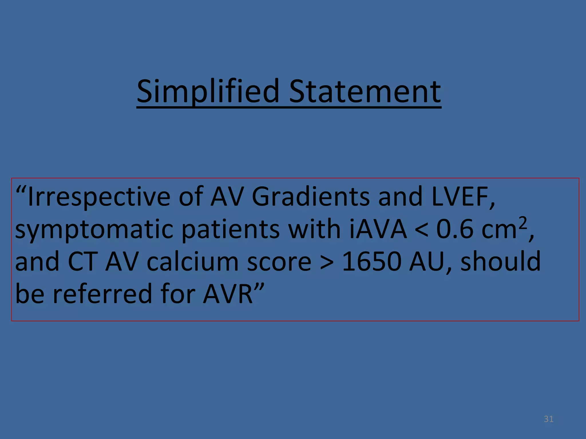 Simplified Statement
“Irrespective of AV Gradients and LVEF,
symptomatic patients with iAVA < 0.6 cm2,
and CT AV calcium score > 1650 AU, should
be referred for AVR”
31
 