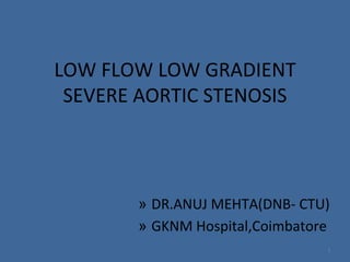 LOW FLOW LOW GRADIENT
SEVERE AORTIC STENOSIS
» DR.ANUJ MEHTA(DNB- CTU)
» GKNM Hospital,Coimbatore
1
 