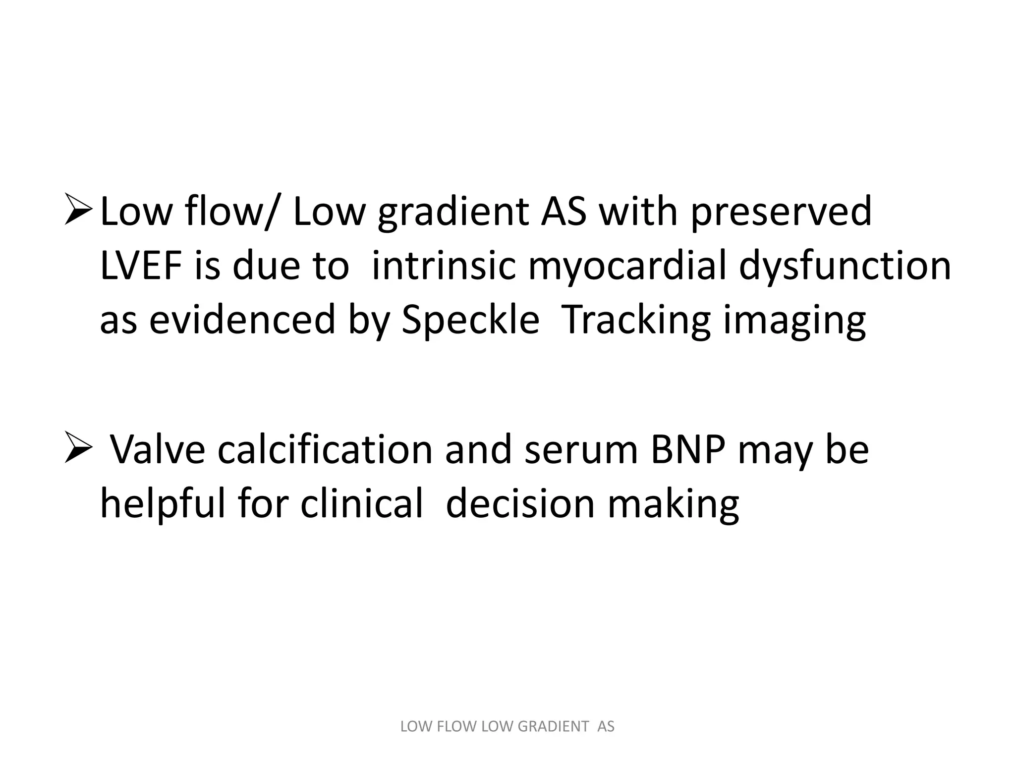 Low flow/ Low gradient AS with preserved
LVEF is due to intrinsic myocardial dysfunction
as evidenced by Speckle Tracking imaging
 Valve calcification and serum BNP may be
helpful for clinical decision making
LOW FLOW LOW GRADIENT AS
 