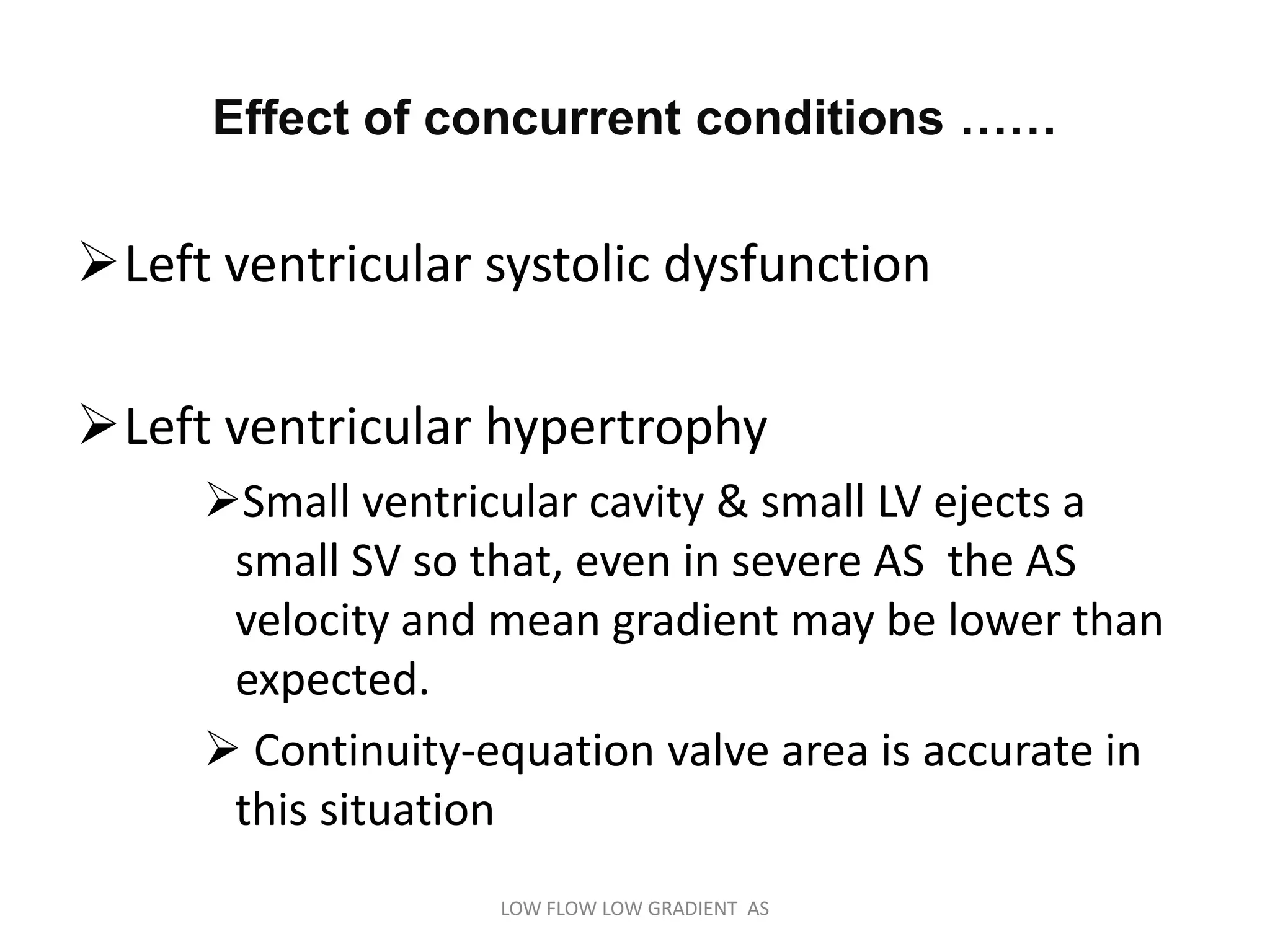 Effect of concurrent conditions ……
Left ventricular systolic dysfunction
Left ventricular hypertrophy
Small ventricular cavity & small LV ejects a
small SV so that, even in severe AS the AS
velocity and mean gradient may be lower than
expected.
 Continuity-equation valve area is accurate in
this situation
LOW FLOW LOW GRADIENT AS
 