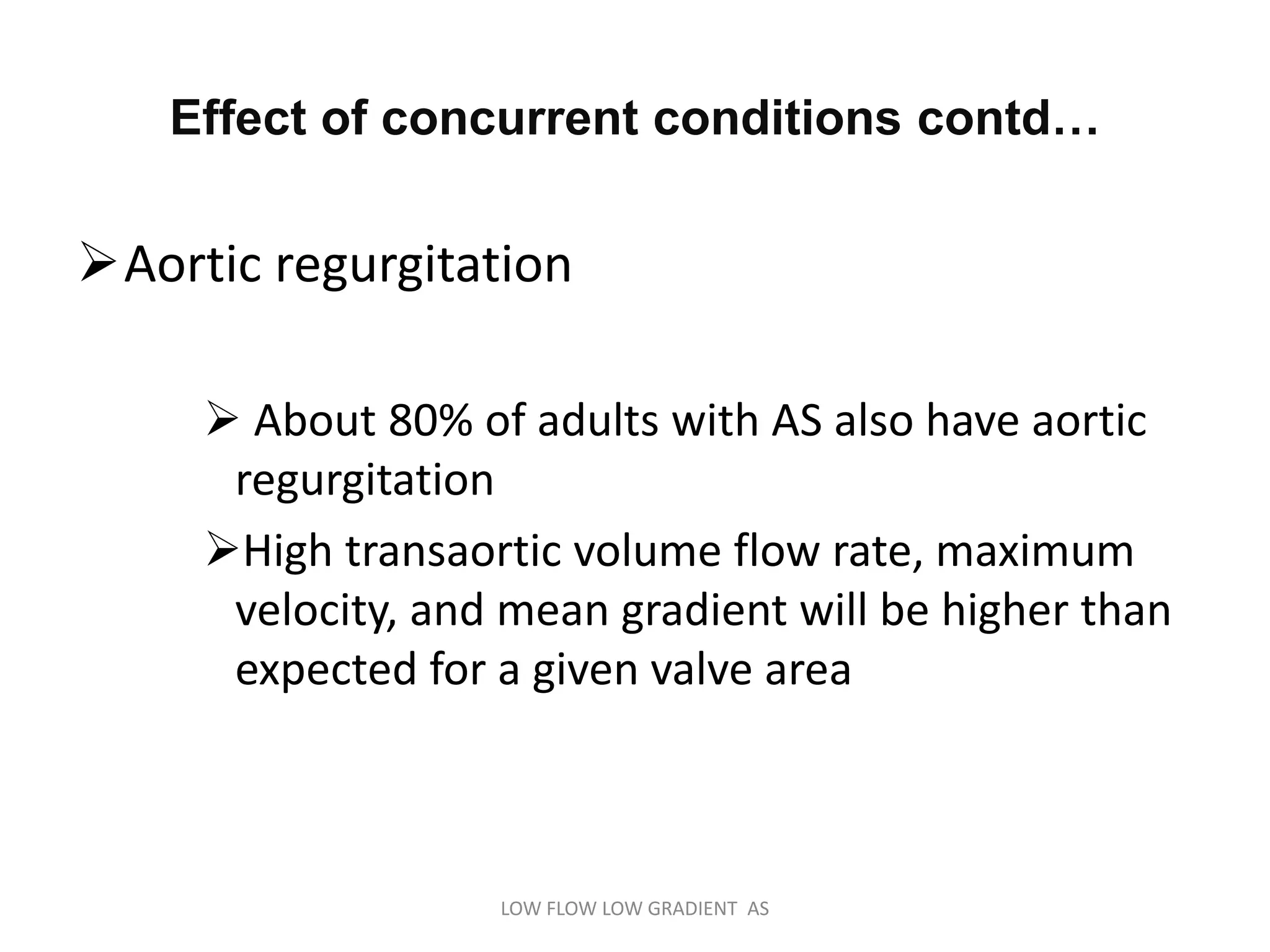 Aortic regurgitation
 About 80% of adults with AS also have aortic
regurgitation
High transaortic volume flow rate, maximum
velocity, and mean gradient will be higher than
expected for a given valve area
Effect of concurrent conditions contd…
LOW FLOW LOW GRADIENT AS
 