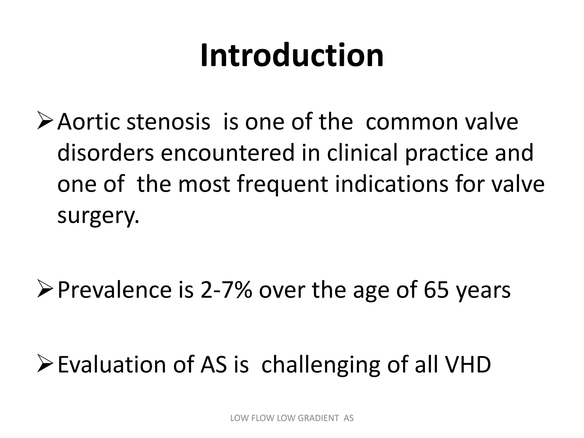 Introduction
Aortic stenosis is one of the common valve
disorders encountered in clinical practice and
one of the most frequent indications for valve
surgery.
Prevalence is 2-7% over the age of 65 years
Evaluation of AS is challenging of all VHD
LOW FLOW LOW GRADIENT AS
 
