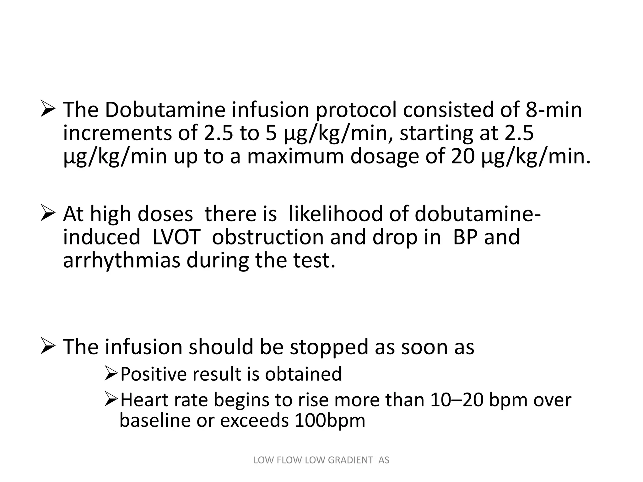  The Dobutamine infusion protocol consisted of 8-min
increments of 2.5 to 5 µg/kg/min, starting at 2.5
µg/kg/min up to a maximum dosage of 20 µg/kg/min.
 At high doses there is likelihood of dobutamine-
induced LVOT obstruction and drop in BP and
arrhythmias during the test.
 The infusion should be stopped as soon as
Positive result is obtained
Heart rate begins to rise more than 10–20 bpm over
baseline or exceeds 100bpm
LOW FLOW LOW GRADIENT AS
 