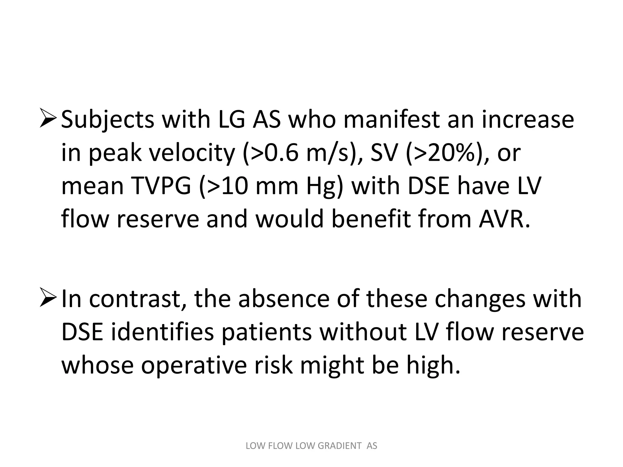 Subjects with LG AS who manifest an increase
in peak velocity (>0.6 m/s), SV (>20%), or
mean TVPG (>10 mm Hg) with DSE have LV
flow reserve and would benefit from AVR.
In contrast, the absence of these changes with
DSE identifies patients without LV flow reserve
whose operative risk might be high.
LOW FLOW LOW GRADIENT AS
 