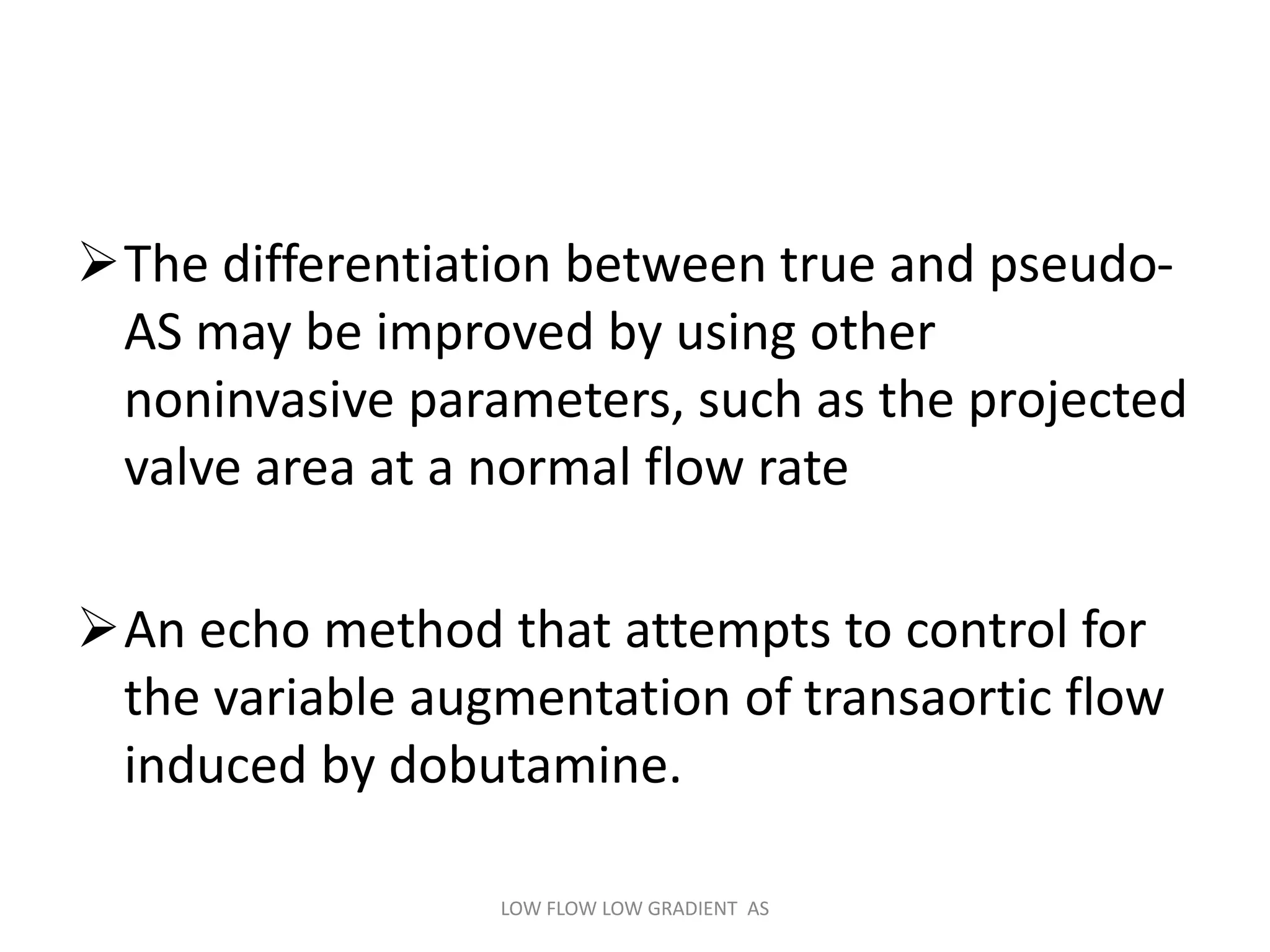 The differentiation between true and pseudo-
AS may be improved by using other
noninvasive parameters, such as the projected
valve area at a normal flow rate
An echo method that attempts to control for
the variable augmentation of transaortic flow
induced by dobutamine.
LOW FLOW LOW GRADIENT AS
 
