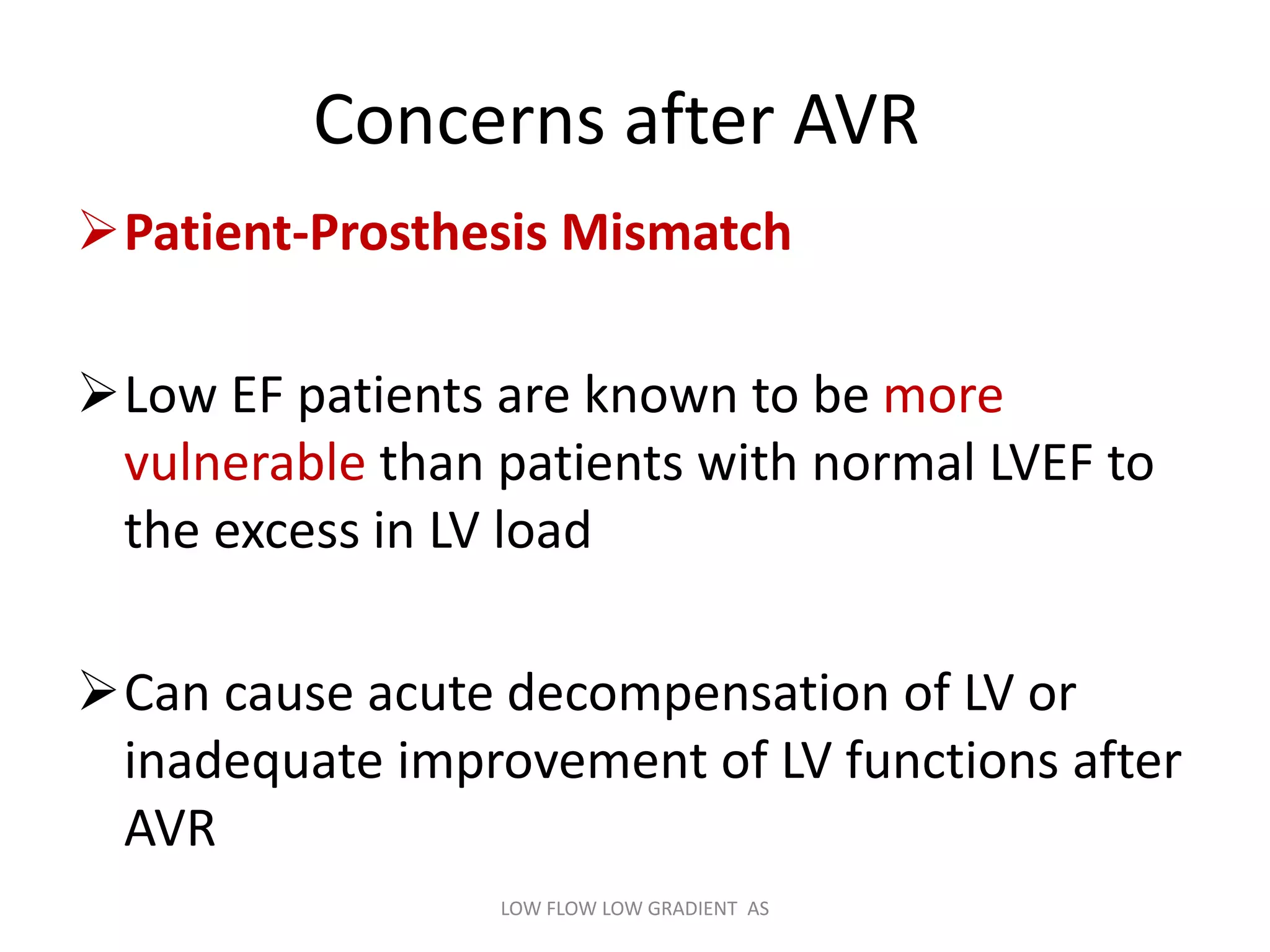Concerns after AVR
Patient-Prosthesis Mismatch
Low EF patients are known to be more
vulnerable than patients with normal LVEF to
the excess in LV load
Can cause acute decompensation of LV or
inadequate improvement of LV functions after
AVR
LOW FLOW LOW GRADIENT AS
 
