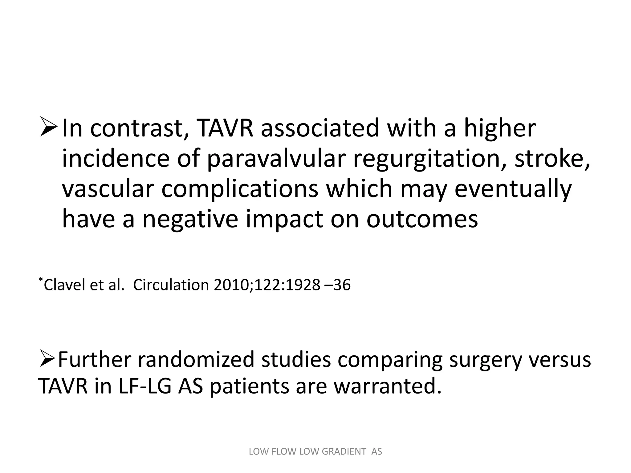 In contrast, TAVR associated with a higher
incidence of paravalvular regurgitation, stroke,
vascular complications which may eventually
have a negative impact on outcomes
*Clavel et al. Circulation 2010;122:1928 –36
Further randomized studies comparing surgery versus
TAVR in LF-LG AS patients are warranted.
LOW FLOW LOW GRADIENT AS
 
