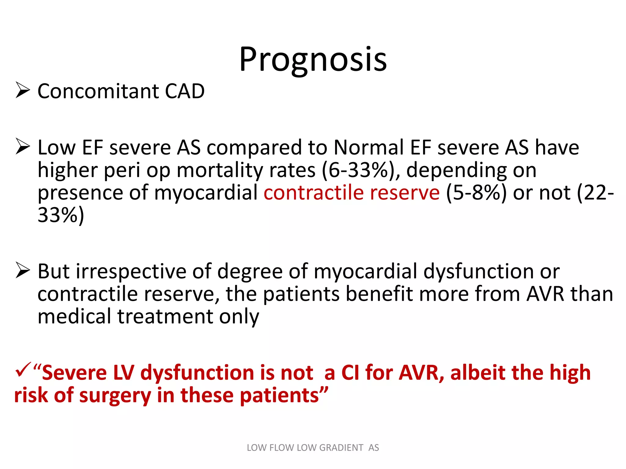 Prognosis
 Concomitant CAD
 Low EF severe AS compared to Normal EF severe AS have
higher peri op mortality rates (6-33%), depending on
presence of myocardial contractile reserve (5-8%) or not (22-
33%)
 But irrespective of degree of myocardial dysfunction or
contractile reserve, the patients benefit more from AVR than
medical treatment only
“Severe LV dysfunction is not a CI for AVR, albeit the high
risk of surgery in these patients”
LOW FLOW LOW GRADIENT AS
 