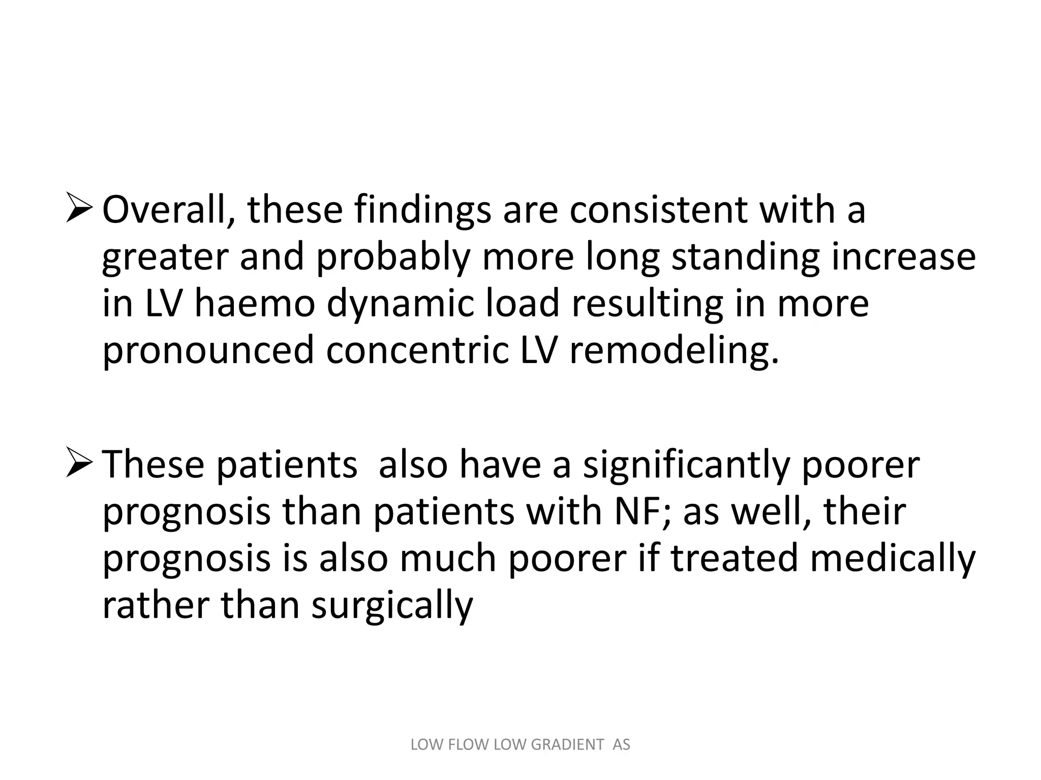 Overall, these findings are consistent with a
greater and probably more long standing increase
in LV haemo dynamic load resulting in more
pronounced concentric LV remodeling.
These patients also have a significantly poorer
prognosis than patients with NF; as well, their
prognosis is also much poorer if treated medically
rather than surgically
LOW FLOW LOW GRADIENT AS
 