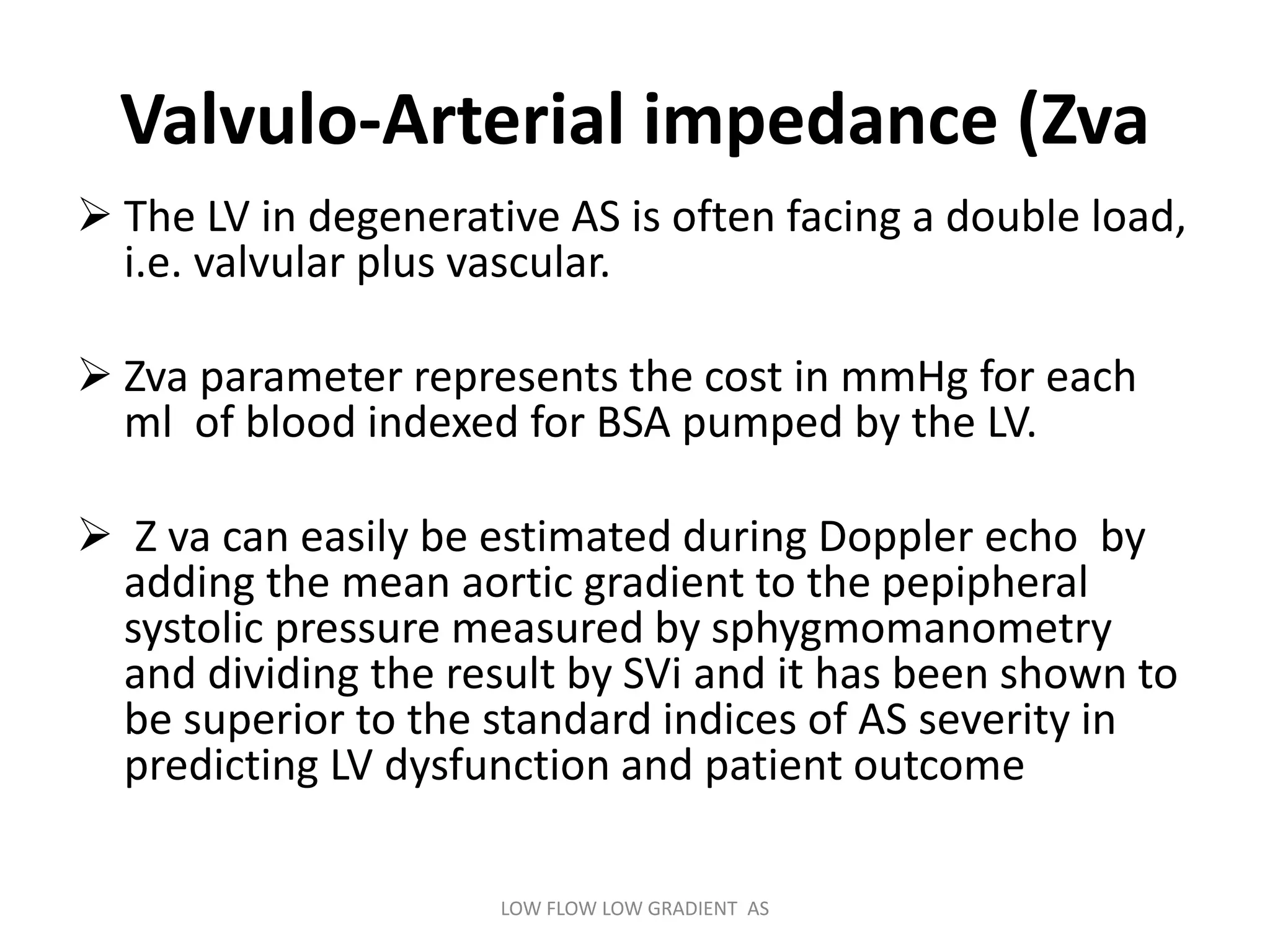 Valvulo-Arterial impedance (Zva
 The LV in degenerative AS is often facing a double load,
i.e. valvular plus vascular.
 Zva parameter represents the cost in mmHg for each
ml of blood indexed for BSA pumped by the LV.
 Z va can easily be estimated during Doppler echo by
adding the mean aortic gradient to the pepipheral
systolic pressure measured by sphygmomanometry
and dividing the result by SVi and it has been shown to
be superior to the standard indices of AS severity in
predicting LV dysfunction and patient outcome
LOW FLOW LOW GRADIENT AS
 