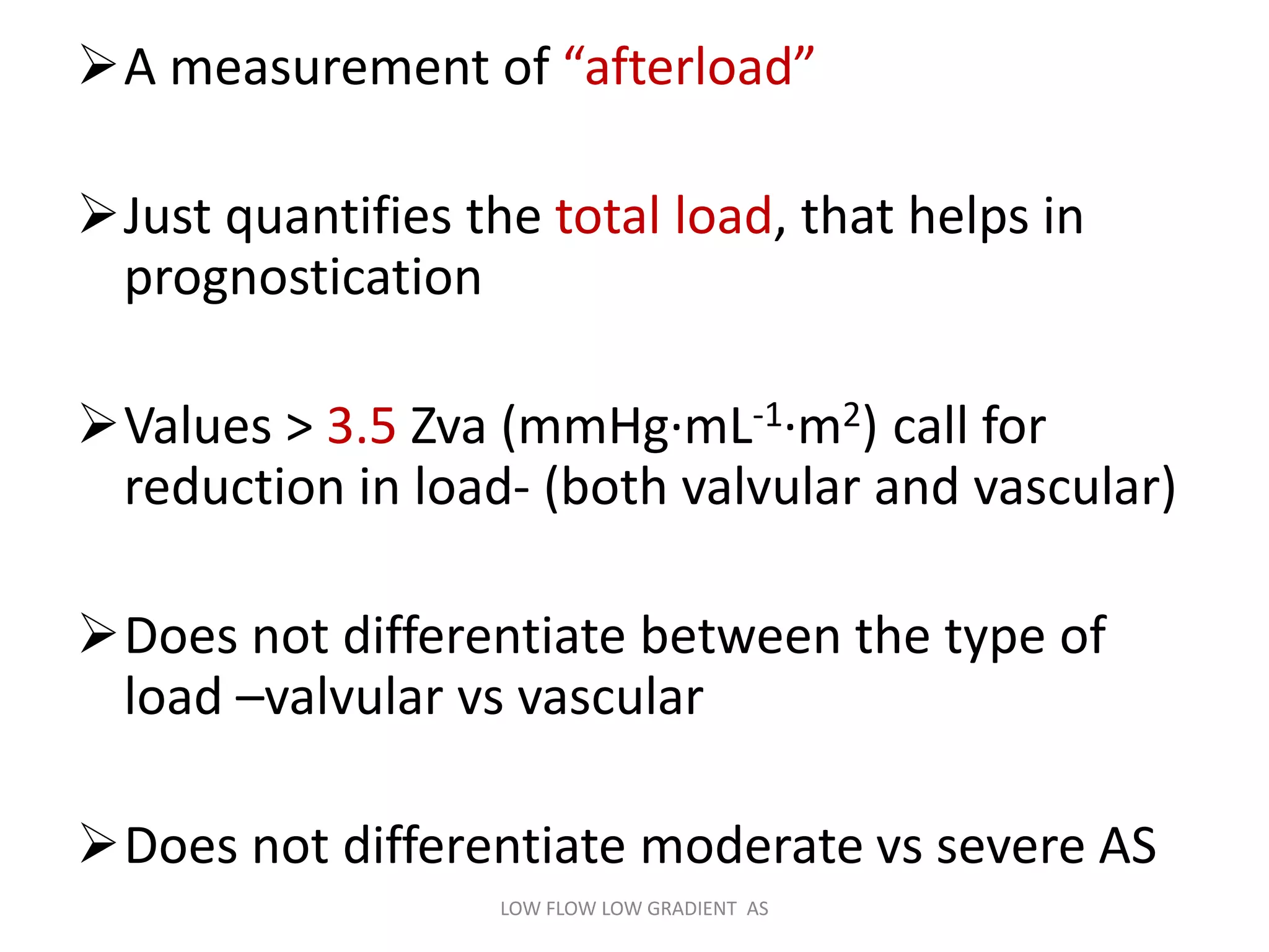 A measurement of “afterload”
Just quantifies the total load, that helps in
prognostication
Values > 3.5 Zva (mmHg·mL-1·m2) call for
reduction in load- (both valvular and vascular)
Does not differentiate between the type of
load –valvular vs vascular
Does not differentiate moderate vs severe AS
LOW FLOW LOW GRADIENT AS
 