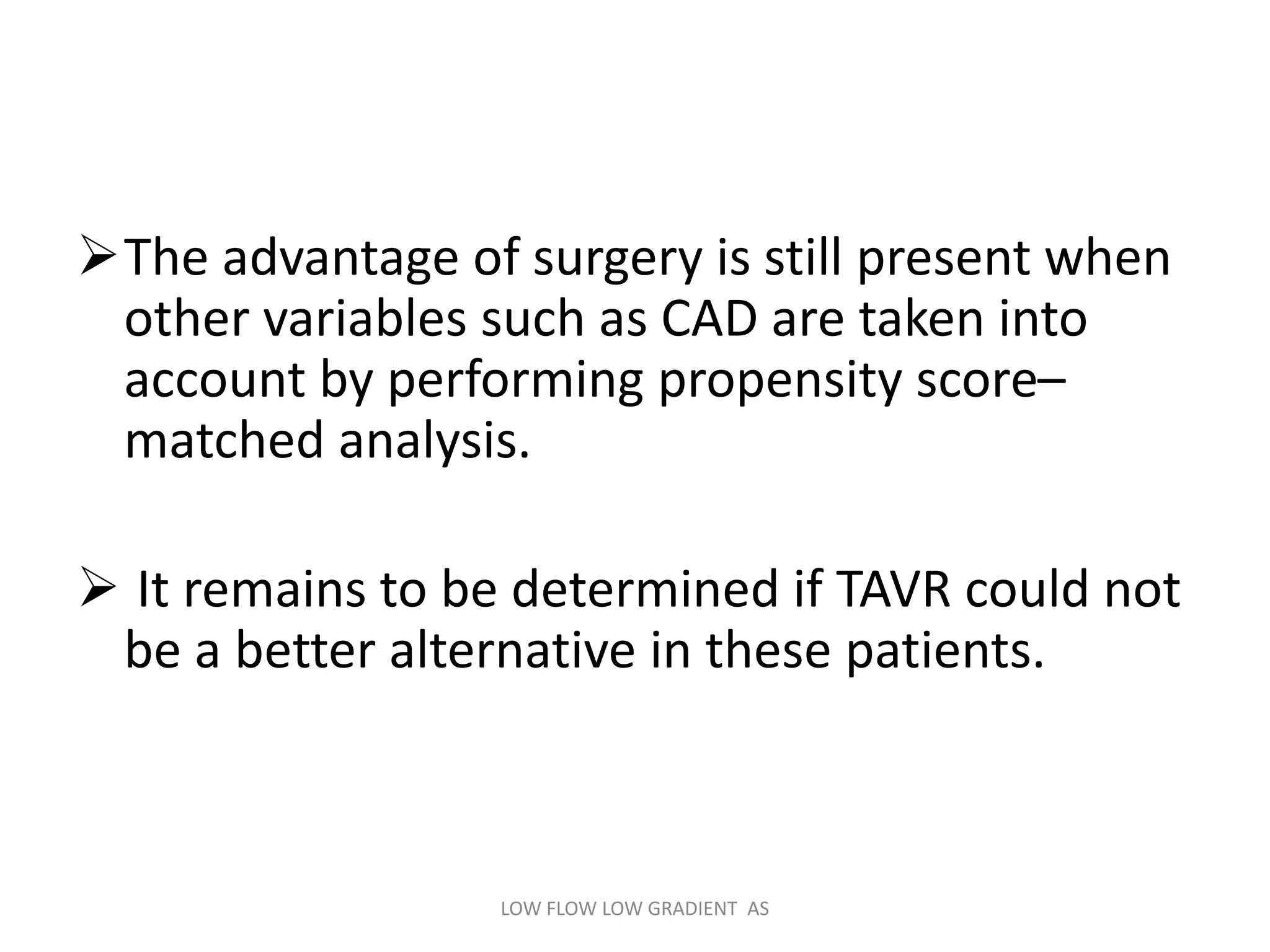 The advantage of surgery is still present when
other variables such as CAD are taken into
account by performing propensity score–
matched analysis.
 It remains to be determined if TAVR could not
be a better alternative in these patients.
LOW FLOW LOW GRADIENT AS
 