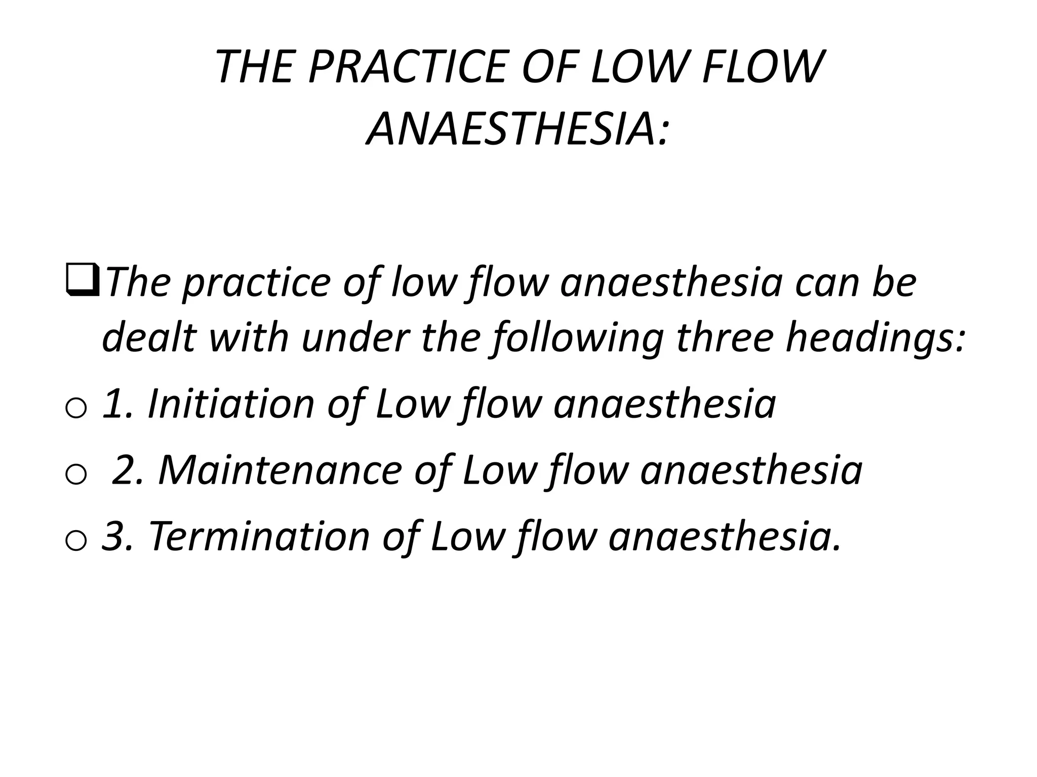 THE PRACTICE OF LOW FLOW
ANAESTHESIA:
The practice of low flow anaesthesia can be
dealt with under the following three headings:
o 1. Initiation of Low flow anaesthesia
o 2. Maintenance of Low flow anaesthesia
o 3. Termination of Low flow anaesthesia.
 