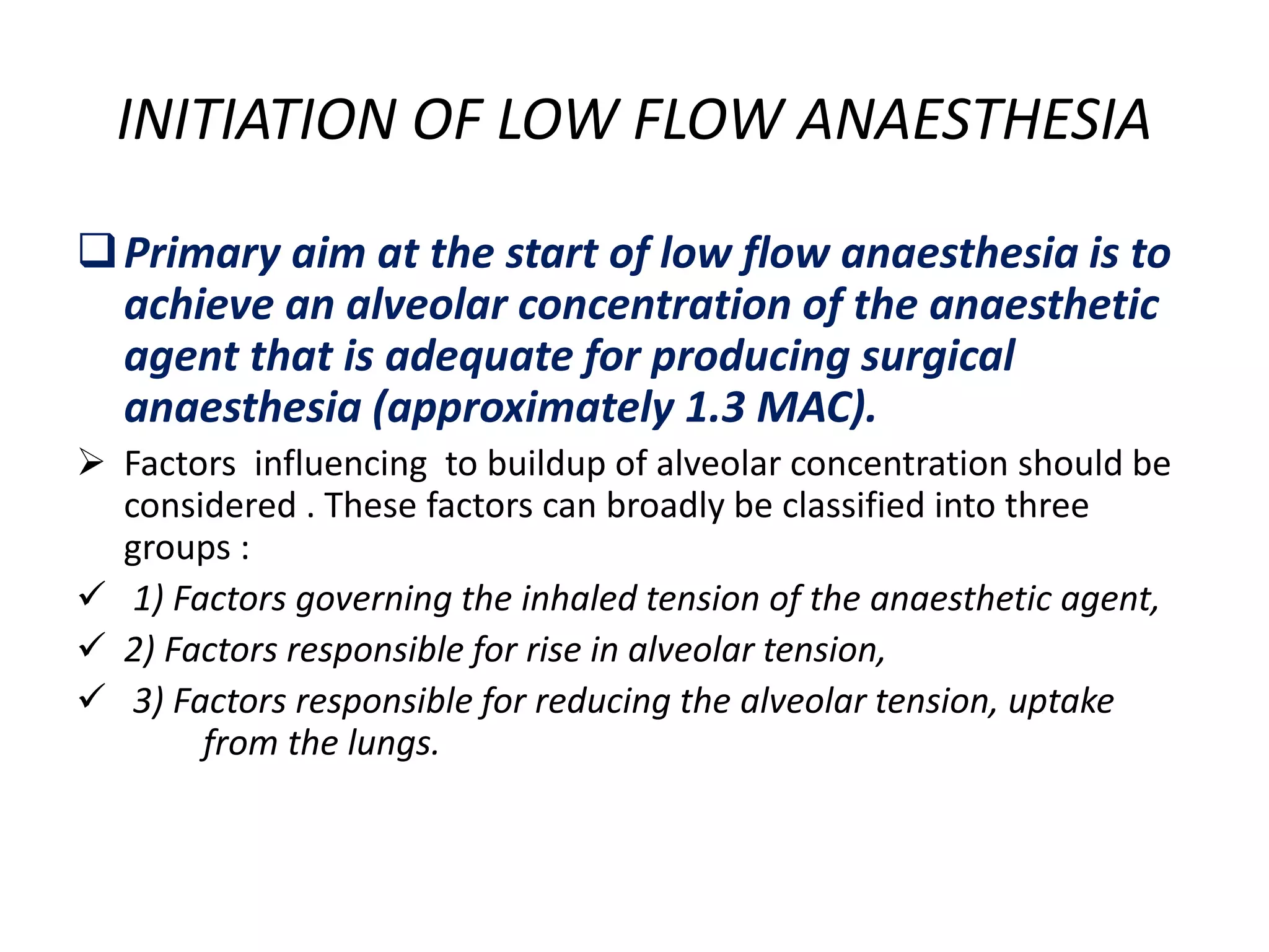 INITIATION OF LOW FLOW ANAESTHESIA
Primary aim at the start of low flow anaesthesia is to
achieve an alveolar concentration of the anaesthetic
agent that is adequate for producing surgical
anaesthesia (approximately 1.3 MAC).
 Factors influencing to buildup of alveolar concentration should be
considered . These factors can broadly be classified into three
groups :
 1) Factors governing the inhaled tension of the anaesthetic agent,
 2) Factors responsible for rise in alveolar tension,
 3) Factors responsible for reducing the alveolar tension, uptake
from the lungs.
 