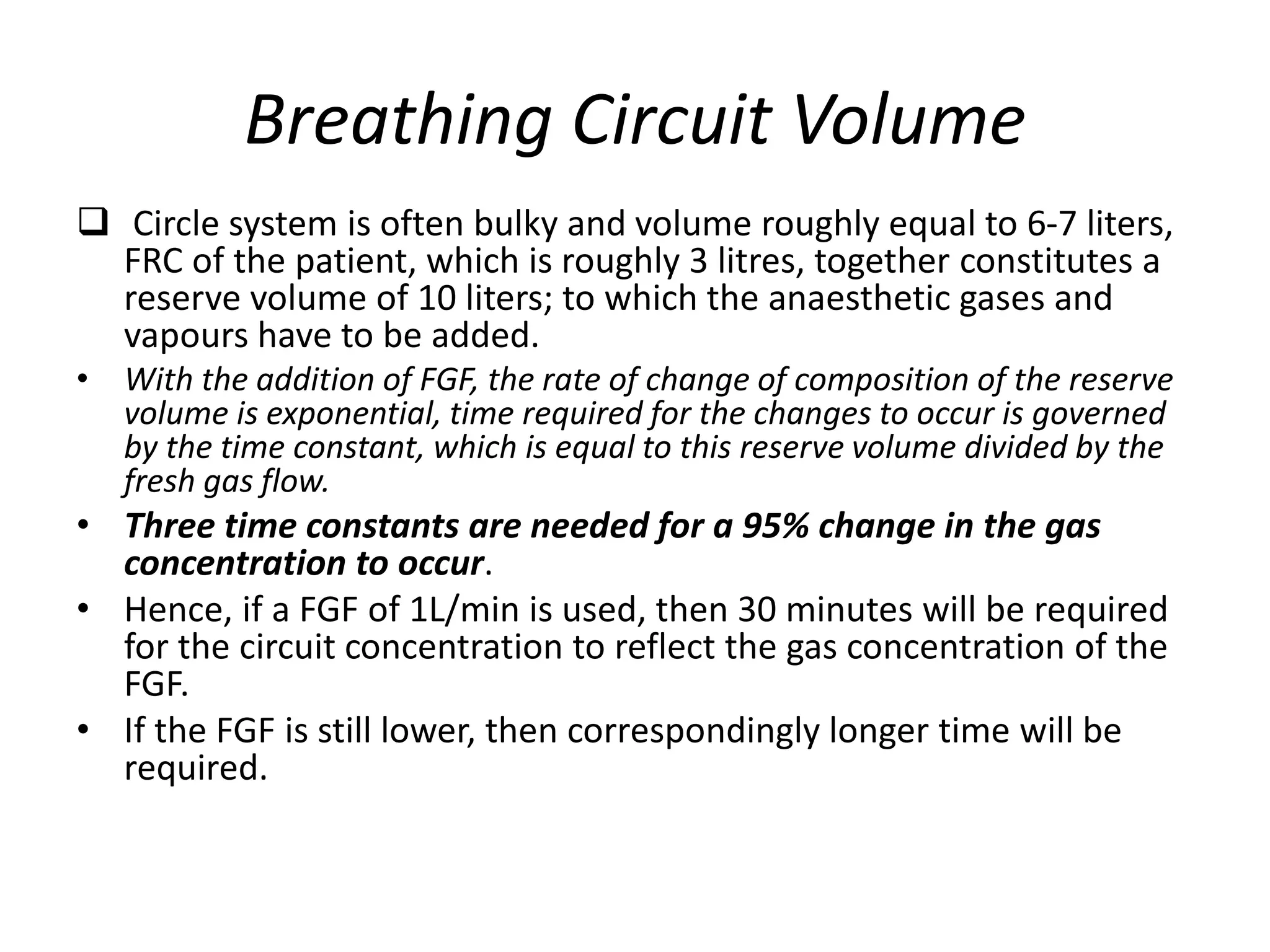 Breathing Circuit Volume
 Circle system is often bulky and volume roughly equal to 6-7 liters,
FRC of the patient, which is roughly 3 litres, together constitutes a
reserve volume of 10 liters; to which the anaesthetic gases and
vapours have to be added.
• With the addition of FGF, the rate of change of composition of the reserve
volume is exponential, time required for the changes to occur is governed
by the time constant, which is equal to this reserve volume divided by the
fresh gas flow.
• Three time constants are needed for a 95% change in the gas
concentration to occur.
• Hence, if a FGF of 1L/min is used, then 30 minutes will be required
for the circuit concentration to reflect the gas concentration of the
FGF.
• If the FGF is still lower, then correspondingly longer time will be
required.
 
