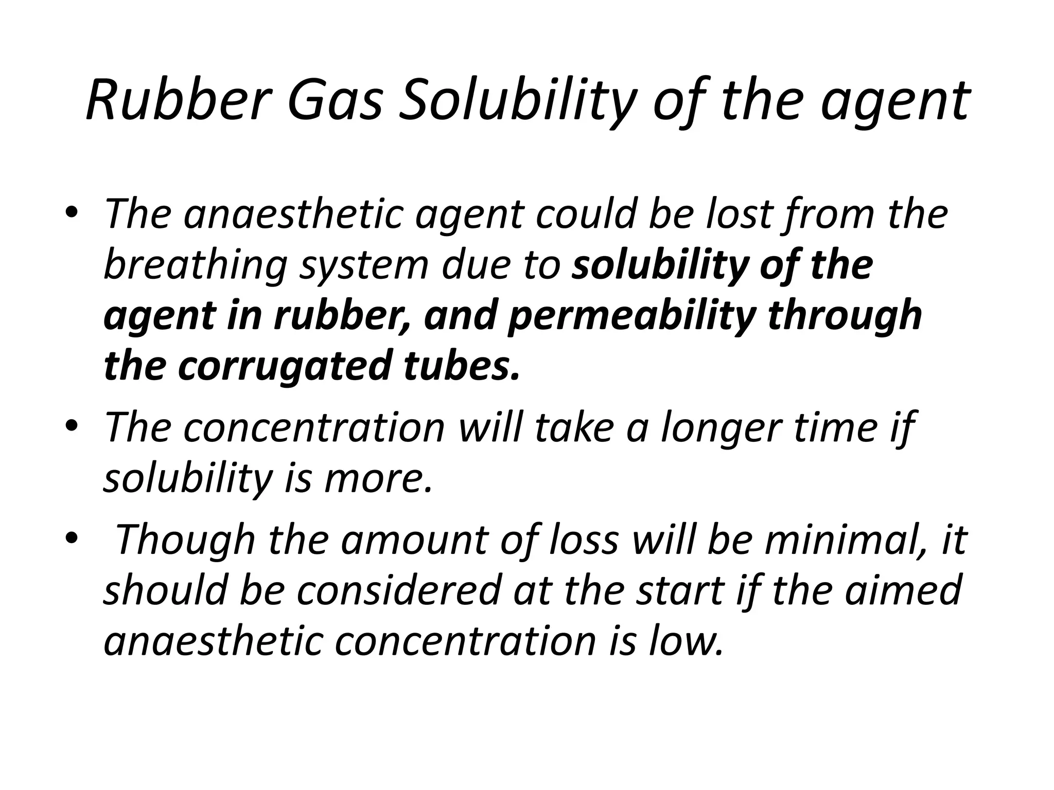 Rubber Gas Solubility of the agent
• The anaesthetic agent could be lost from the
breathing system due to solubility of the
agent in rubber, and permeability through
the corrugated tubes.
• The concentration will take a longer time if
solubility is more.
• Though the amount of loss will be minimal, it
should be considered at the start if the aimed
anaesthetic concentration is low.
 