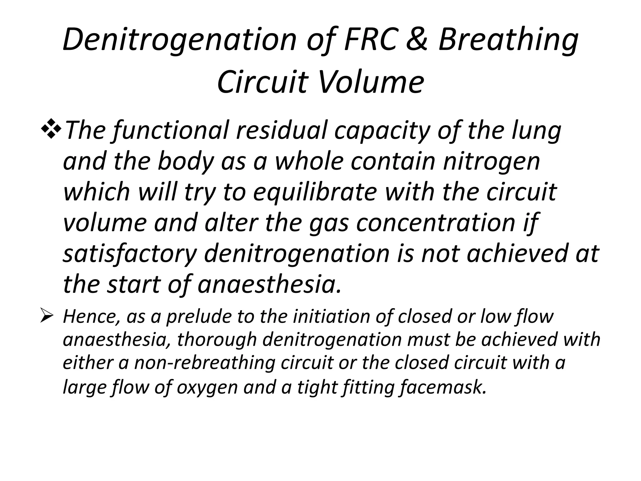Denitrogenation of FRC & Breathing
Circuit Volume
The functional residual capacity of the lung
and the body as a whole contain nitrogen
which will try to equilibrate with the circuit
volume and alter the gas concentration if
satisfactory denitrogenation is not achieved at
the start of anaesthesia.
 Hence, as a prelude to the initiation of closed or low flow
anaesthesia, thorough denitrogenation must be achieved with
either a non-rebreathing circuit or the closed circuit with a
large flow of oxygen and a tight fitting facemask.
 