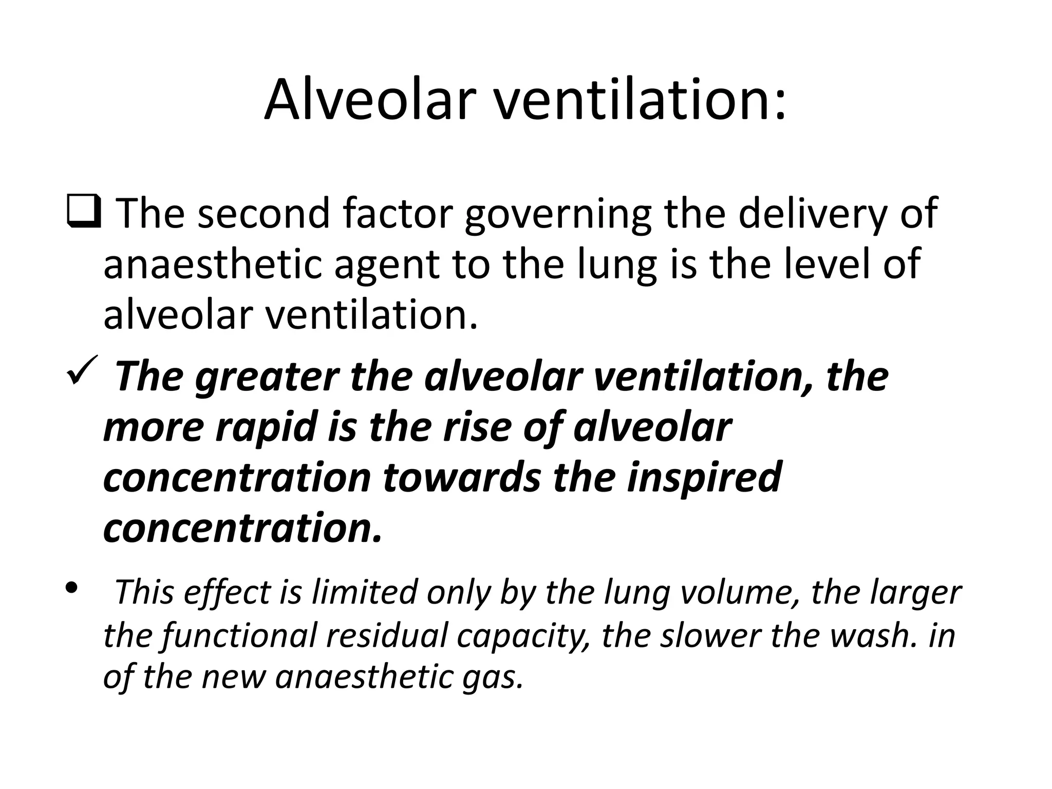 Alveolar ventilation:
 The second factor governing the delivery of
anaesthetic agent to the lung is the level of
alveolar ventilation.
 The greater the alveolar ventilation, the
more rapid is the rise of alveolar
concentration towards the inspired
concentration.
• This effect is limited only by the lung volume, the larger
the functional residual capacity, the slower the wash. in
of the new anaesthetic gas.
 