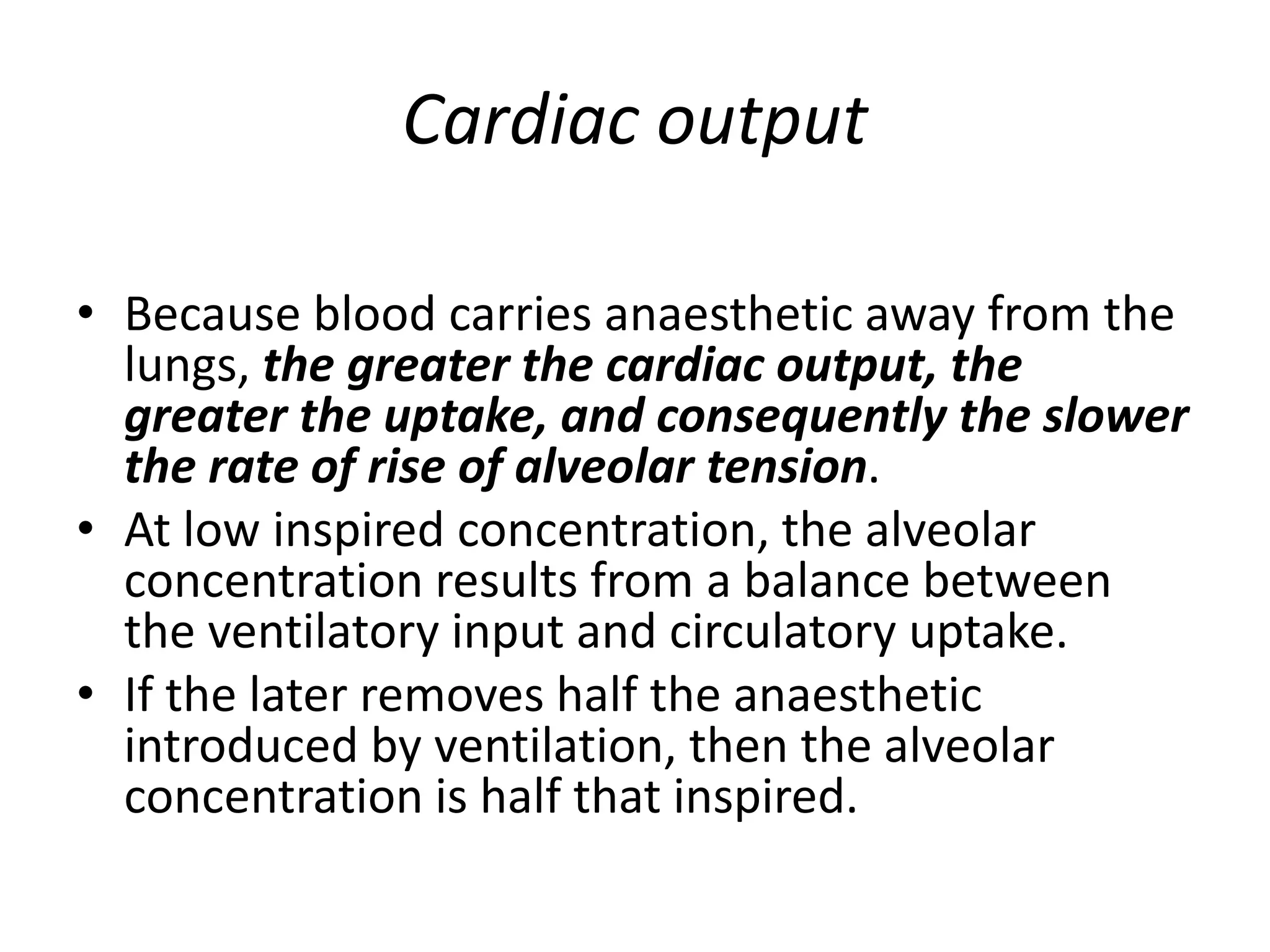 Cardiac output
• Because blood carries anaesthetic away from the
lungs, the greater the cardiac output, the
greater the uptake, and consequently the slower
the rate of rise of alveolar tension.
• At low inspired concentration, the alveolar
concentration results from a balance between
the ventilatory input and circulatory uptake.
• If the later removes half the anaesthetic
introduced by ventilation, then the alveolar
concentration is half that inspired.
 