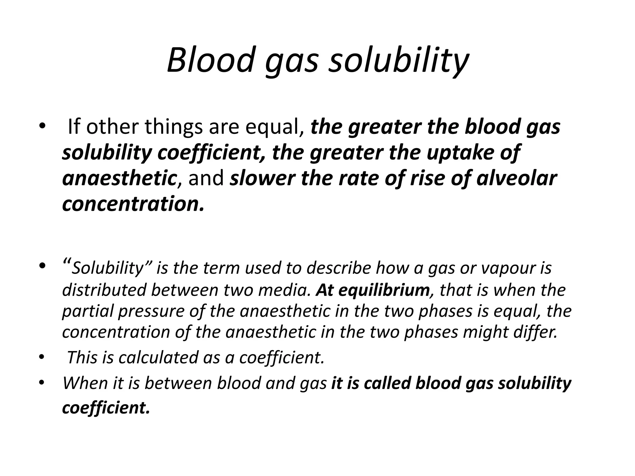Blood gas solubility
• If other things are equal, the greater the blood gas
solubility coefficient, the greater the uptake of
anaesthetic, and slower the rate of rise of alveolar
concentration.
• “Solubility” is the term used to describe how a gas or vapour is
distributed between two media. At equilibrium, that is when the
partial pressure of the anaesthetic in the two phases is equal, the
concentration of the anaesthetic in the two phases might differ.
• This is calculated as a coefficient.
• When it is between blood and gas it is called blood gas solubility
coefficient.
 