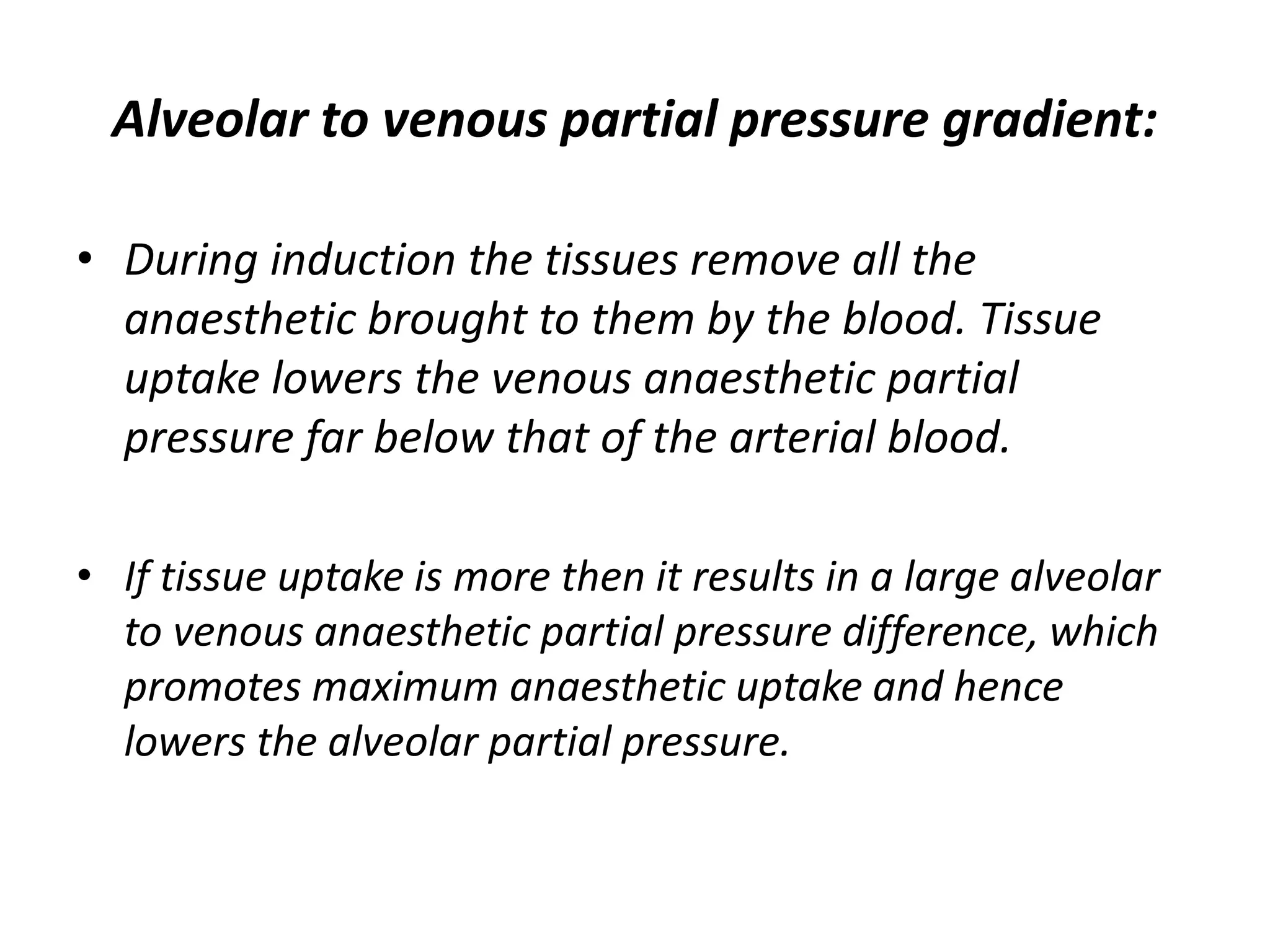 Alveolar to venous partial pressure gradient:
• During induction the tissues remove all the
anaesthetic brought to them by the blood. Tissue
uptake lowers the venous anaesthetic partial
pressure far below that of the arterial blood.
• If tissue uptake is more then it results in a large alveolar
to venous anaesthetic partial pressure difference, which
promotes maximum anaesthetic uptake and hence
lowers the alveolar partial pressure.
 