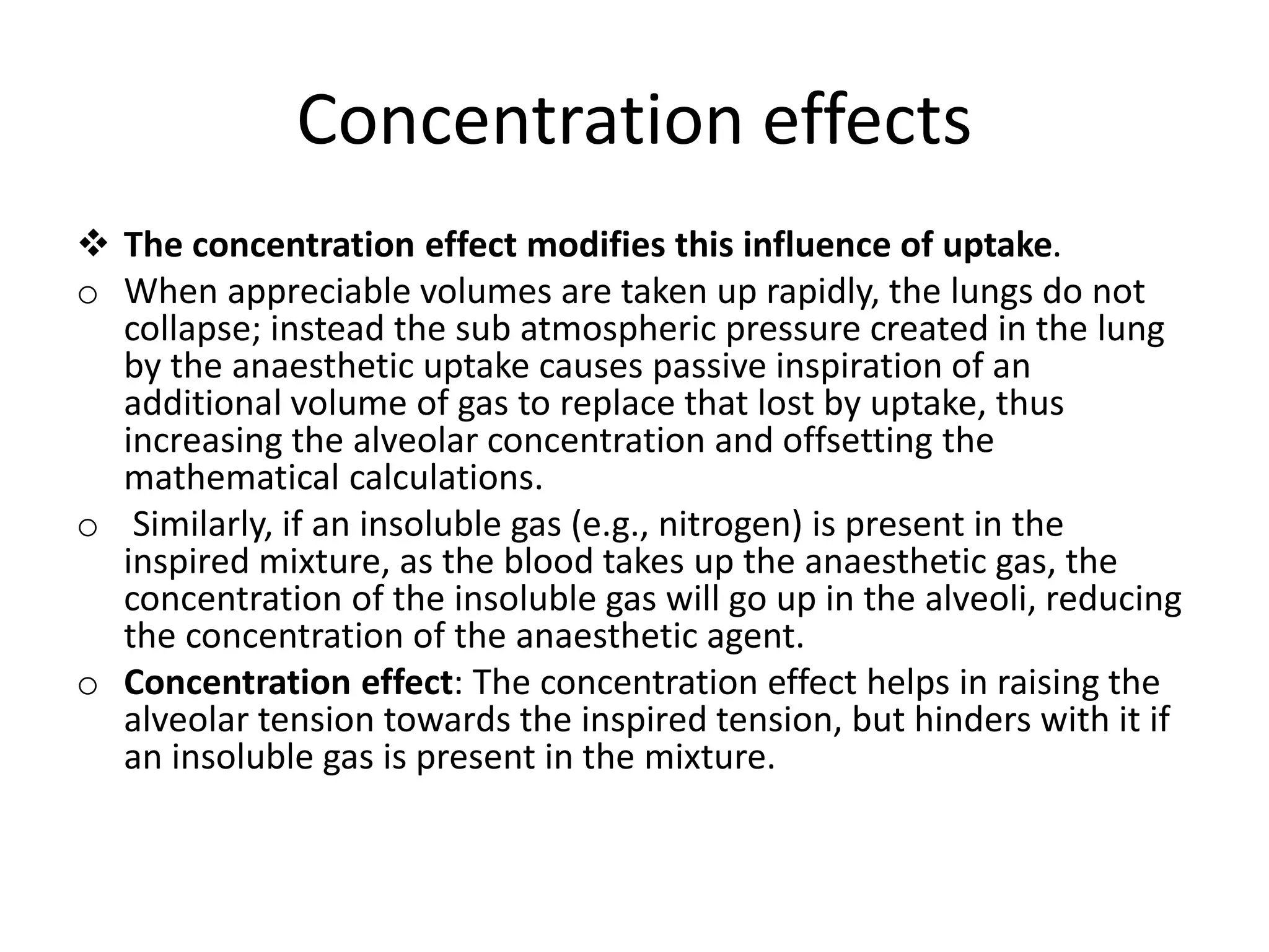 Concentration effects
 The concentration effect modifies this influence of uptake.
o When appreciable volumes are taken up rapidly, the lungs do not
collapse; instead the sub atmospheric pressure created in the lung
by the anaesthetic uptake causes passive inspiration of an
additional volume of gas to replace that lost by uptake, thus
increasing the alveolar concentration and offsetting the
mathematical calculations.
o Similarly, if an insoluble gas (e.g., nitrogen) is present in the
inspired mixture, as the blood takes up the anaesthetic gas, the
concentration of the insoluble gas will go up in the alveoli, reducing
the concentration of the anaesthetic agent.
o Concentration effect: The concentration effect helps in raising the
alveolar tension towards the inspired tension, but hinders with it if
an insoluble gas is present in the mixture.
 