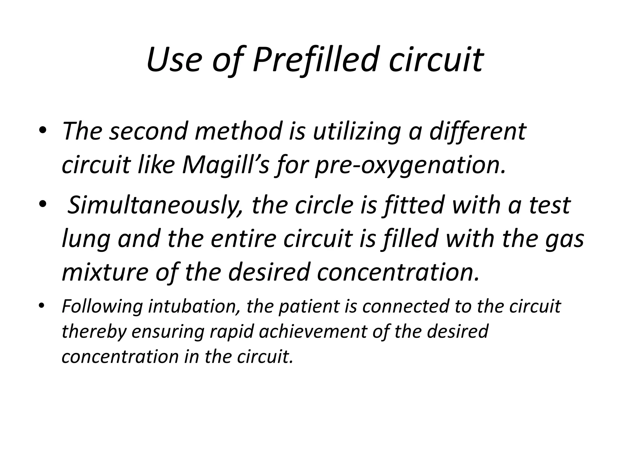 Use of Prefilled circuit
• The second method is utilizing a different
circuit like Magill’s for pre-oxygenation.
• Simultaneously, the circle is fitted with a test
lung and the entire circuit is filled with the gas
mixture of the desired concentration.
• Following intubation, the patient is connected to the circuit
thereby ensuring rapid achievement of the desired
concentration in the circuit.
 