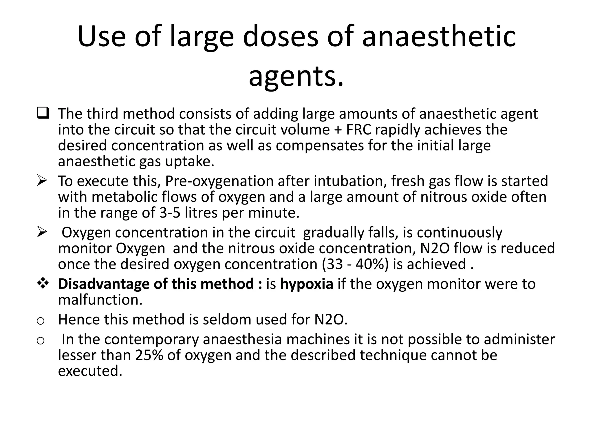 Use of large doses of anaesthetic
agents.
 The third method consists of adding large amounts of anaesthetic agent
into the circuit so that the circuit volume + FRC rapidly achieves the
desired concentration as well as compensates for the initial large
anaesthetic gas uptake.
 To execute this, Pre-oxygenation after intubation, fresh gas flow is started
with metabolic flows of oxygen and a large amount of nitrous oxide often
in the range of 3-5 litres per minute.
 Oxygen concentration in the circuit gradually falls, is continuously
monitor Oxygen and the nitrous oxide concentration, N2O flow is reduced
once the desired oxygen concentration (33 - 40%) is achieved .
 Disadvantage of this method : is hypoxia if the oxygen monitor were to
malfunction.
o Hence this method is seldom used for N2O.
o In the contemporary anaesthesia machines it is not possible to administer
lesser than 25% of oxygen and the described technique cannot be
executed.
 