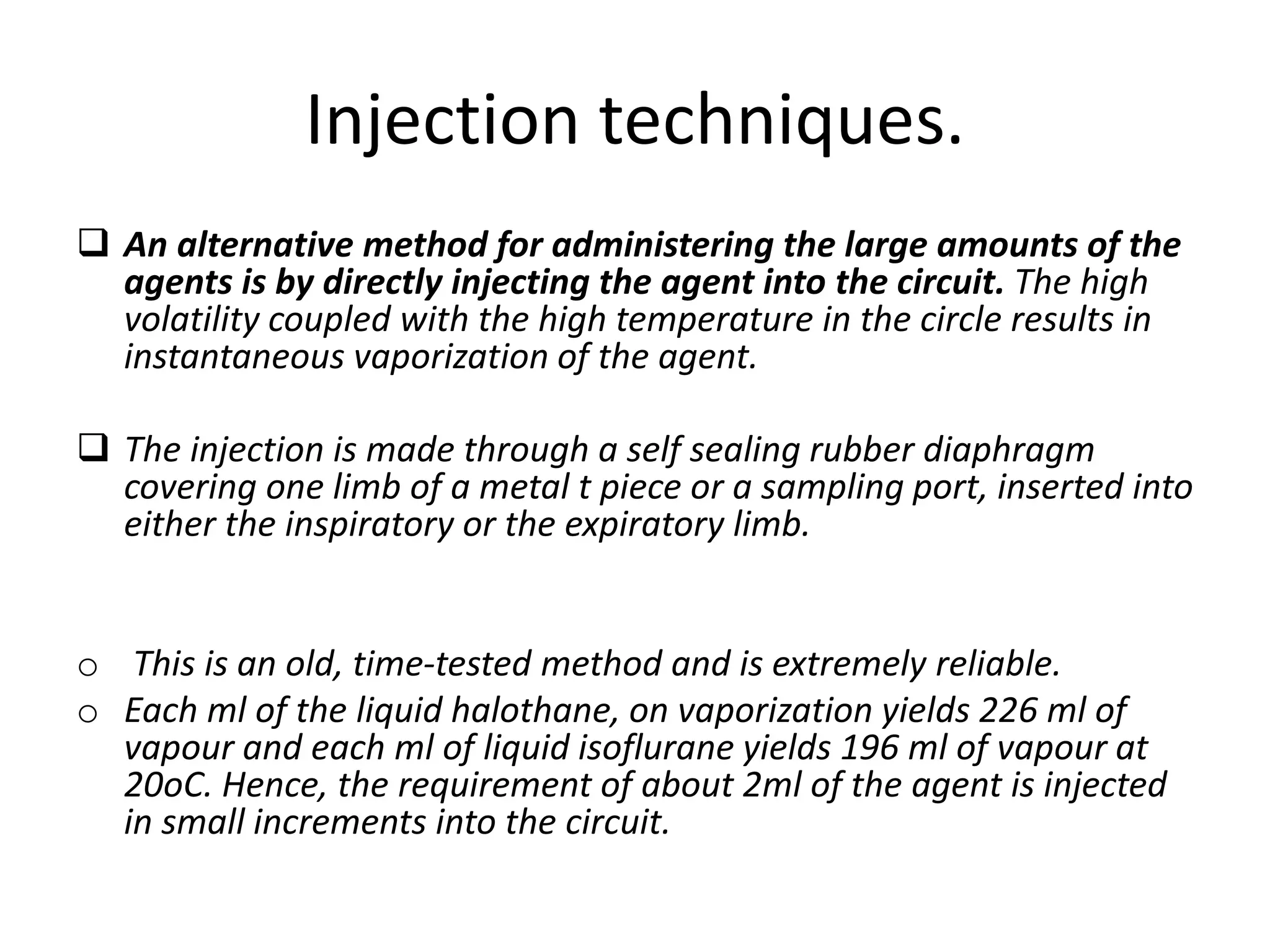 Injection techniques.
 An alternative method for administering the large amounts of the
agents is by directly injecting the agent into the circuit. The high
volatility coupled with the high temperature in the circle results in
instantaneous vaporization of the agent.
 The injection is made through a self sealing rubber diaphragm
covering one limb of a metal t piece or a sampling port, inserted into
either the inspiratory or the expiratory limb.
o This is an old, time-tested method and is extremely reliable.
o Each ml of the liquid halothane, on vaporization yields 226 ml of
vapour and each ml of liquid isoflurane yields 196 ml of vapour at
20oC. Hence, the requirement of about 2ml of the agent is injected
in small increments into the circuit.
 