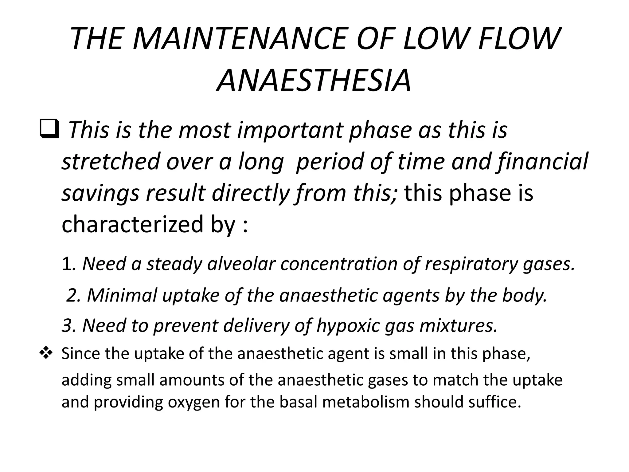 THE MAINTENANCE OF LOW FLOW
ANAESTHESIA
 This is the most important phase as this is
stretched over a long period of time and financial
savings result directly from this; this phase is
characterized by :
1. Need a steady alveolar concentration of respiratory gases.
2. Minimal uptake of the anaesthetic agents by the body.
3. Need to prevent delivery of hypoxic gas mixtures.
 Since the uptake of the anaesthetic agent is small in this phase,
adding small amounts of the anaesthetic gases to match the uptake
and providing oxygen for the basal metabolism should suffice.
 
