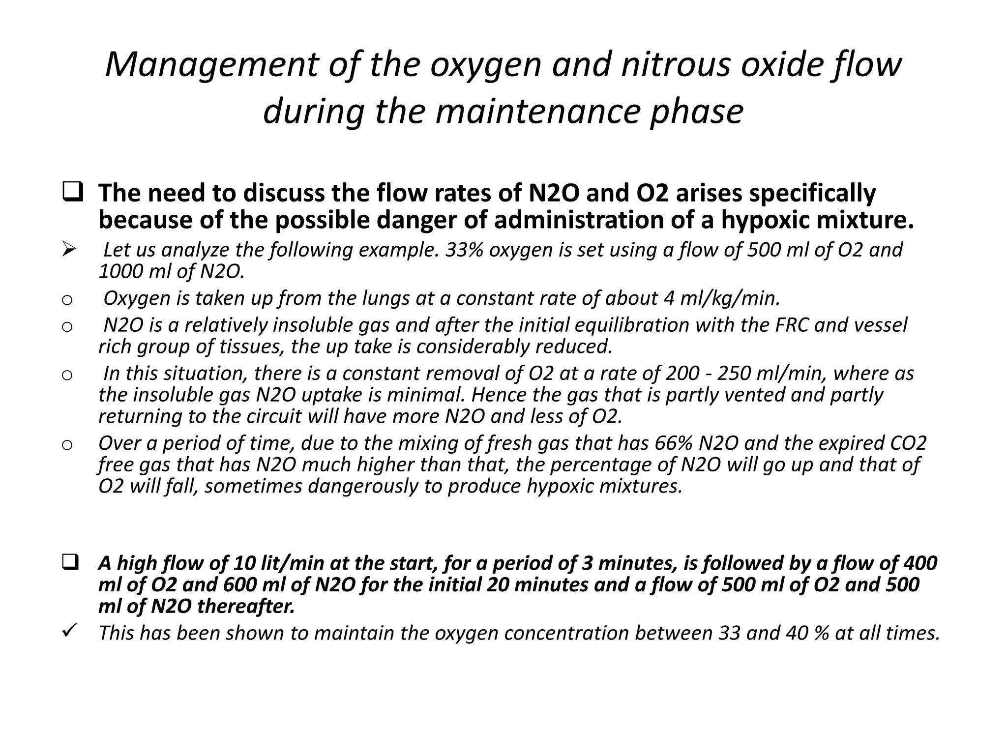 Management of the oxygen and nitrous oxide flow
during the maintenance phase
 The need to discuss the flow rates of N2O and O2 arises specifically
because of the possible danger of administration of a hypoxic mixture.
 Let us analyze the following example. 33% oxygen is set using a flow of 500 ml of O2 and
1000 ml of N2O.
o Oxygen is taken up from the lungs at a constant rate of about 4 ml/kg/min.
o N2O is a relatively insoluble gas and after the initial equilibration with the FRC and vessel
rich group of tissues, the up take is considerably reduced.
o In this situation, there is a constant removal of O2 at a rate of 200 - 250 ml/min, where as
the insoluble gas N2O uptake is minimal. Hence the gas that is partly vented and partly
returning to the circuit will have more N2O and less of O2.
o Over a period of time, due to the mixing of fresh gas that has 66% N2O and the expired CO2
free gas that has N2O much higher than that, the percentage of N2O will go up and that of
O2 will fall, sometimes dangerously to produce hypoxic mixtures.
 A high flow of 10 lit/min at the start, for a period of 3 minutes, is followed by a flow of 400
ml of O2 and 600 ml of N2O for the initial 20 minutes and a flow of 500 ml of O2 and 500
ml of N2O thereafter.
 This has been shown to maintain the oxygen concentration between 33 and 40 % at all times.
 