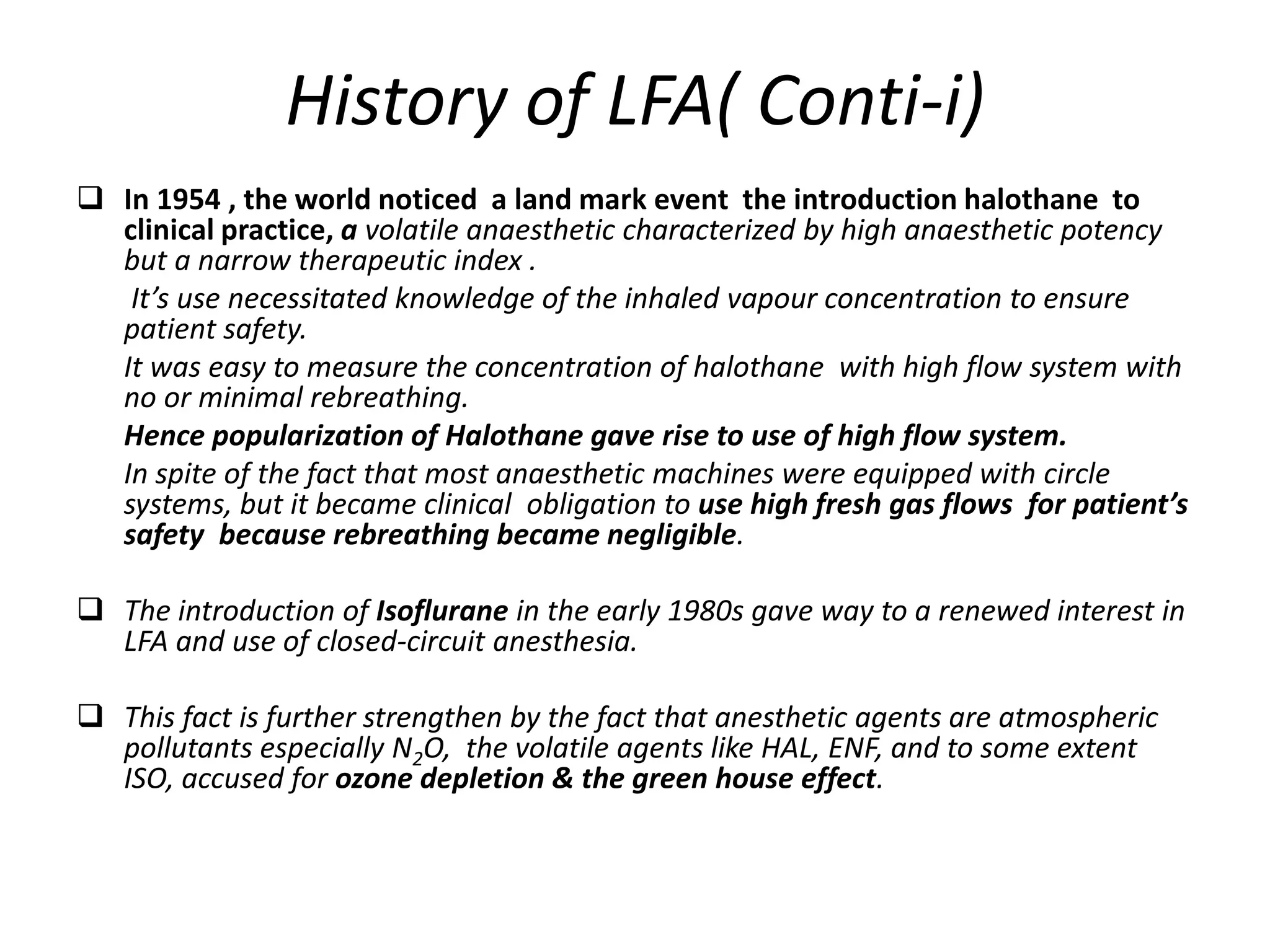 History of LFA( Conti-i)
 In 1954 , the world noticed a land mark event the introduction halothane to
clinical practice, a volatile anaesthetic characterized by high anaesthetic potency
but a narrow therapeutic index .
It’s use necessitated knowledge of the inhaled vapour concentration to ensure
patient safety.
It was easy to measure the concentration of halothane with high flow system with
no or minimal rebreathing.
Hence popularization of Halothane gave rise to use of high flow system.
In spite of the fact that most anaesthetic machines were equipped with circle
systems, but it became clinical obligation to use high fresh gas flows for patient’s
safety because rebreathing became negligible.
 The introduction of Isoflurane in the early 1980s gave way to a renewed interest in
LFA and use of closed-circuit anesthesia.
 This fact is further strengthen by the fact that anesthetic agents are atmospheric
pollutants especially N2O, the volatile agents like HAL, ENF, and to some extent
ISO, accused for ozone depletion & the green house effect.
 