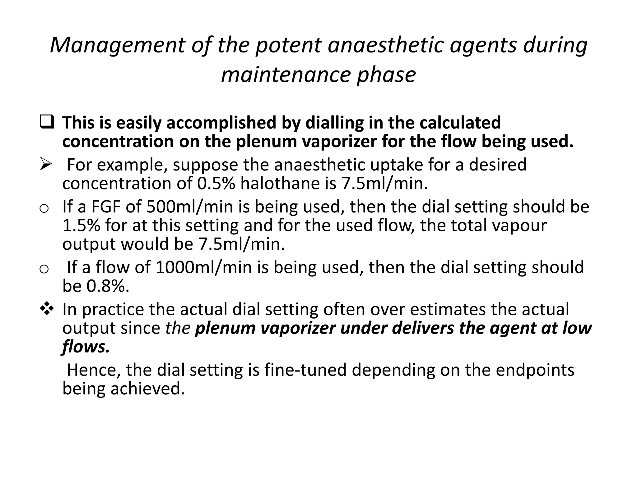 Management of the potent anaesthetic agents during
maintenance phase
 This is easily accomplished by dialling in the calculated
concentration on the plenum vaporizer for the flow being used.
 For example, suppose the anaesthetic uptake for a desired
concentration of 0.5% halothane is 7.5ml/min.
o If a FGF of 500ml/min is being used, then the dial setting should be
1.5% for at this setting and for the used flow, the total vapour
output would be 7.5ml/min.
o If a flow of 1000ml/min is being used, then the dial setting should
be 0.8%.
 In practice the actual dial setting often over estimates the actual
output since the plenum vaporizer under delivers the agent at low
flows.
Hence, the dial setting is fine-tuned depending on the endpoints
being achieved.
 