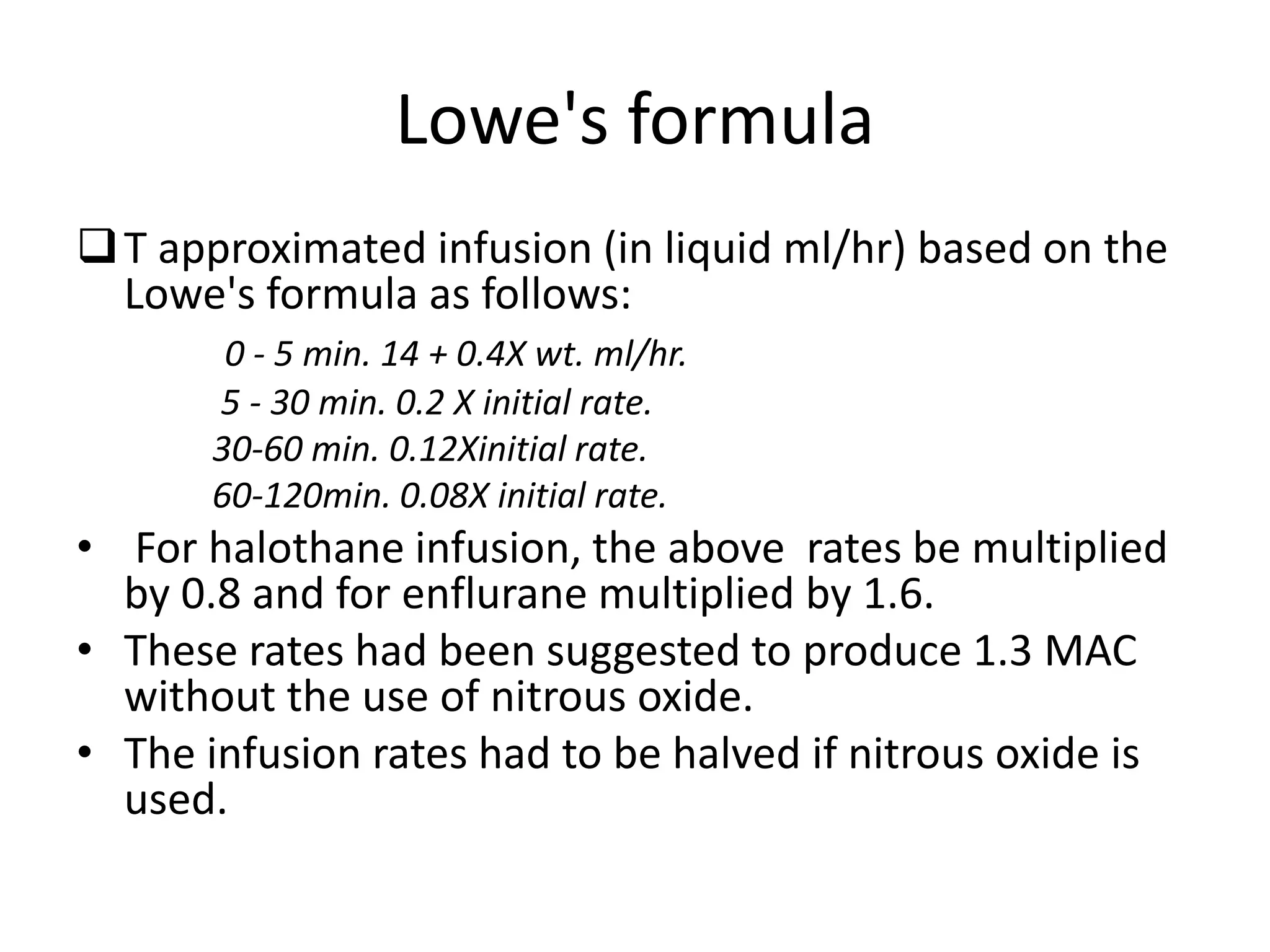 Lowe's formula
T approximated infusion (in liquid ml/hr) based on the
Lowe's formula as follows:
0 - 5 min. 14 + 0.4X wt. ml/hr.
5 - 30 min. 0.2 X initial rate.
30-60 min. 0.12Xinitial rate.
60-120min. 0.08X initial rate.
• For halothane infusion, the above rates be multiplied
by 0.8 and for enflurane multiplied by 1.6.
• These rates had been suggested to produce 1.3 MAC
without the use of nitrous oxide.
• The infusion rates had to be halved if nitrous oxide is
used.
 