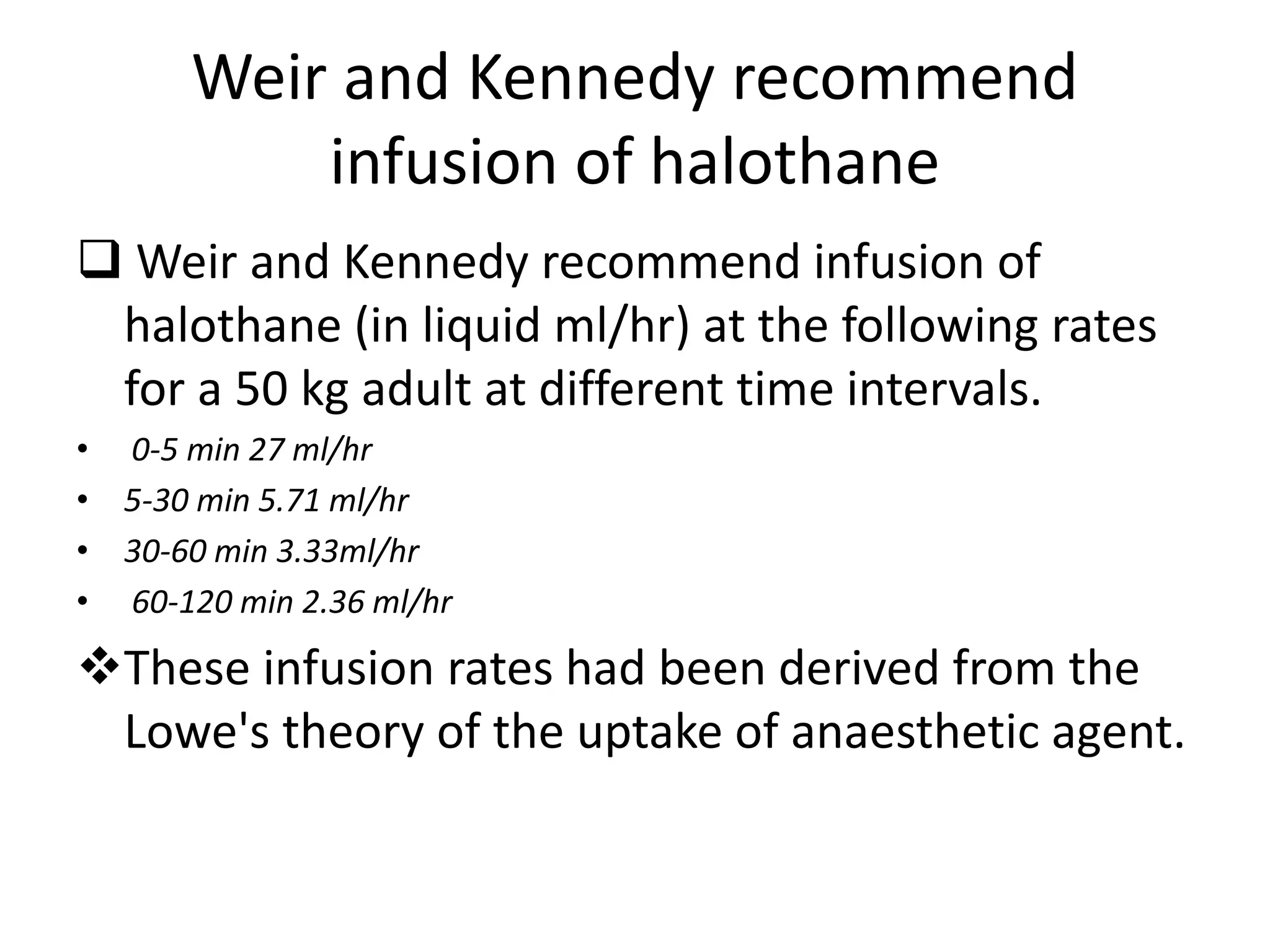 Weir and Kennedy recommend
infusion of halothane
 Weir and Kennedy recommend infusion of
halothane (in liquid ml/hr) at the following rates
for a 50 kg adult at different time intervals.
• 0-5 min 27 ml/hr
• 5-30 min 5.71 ml/hr
• 30-60 min 3.33ml/hr
• 60-120 min 2.36 ml/hr
These infusion rates had been derived from the
Lowe's theory of the uptake of anaesthetic agent.
 