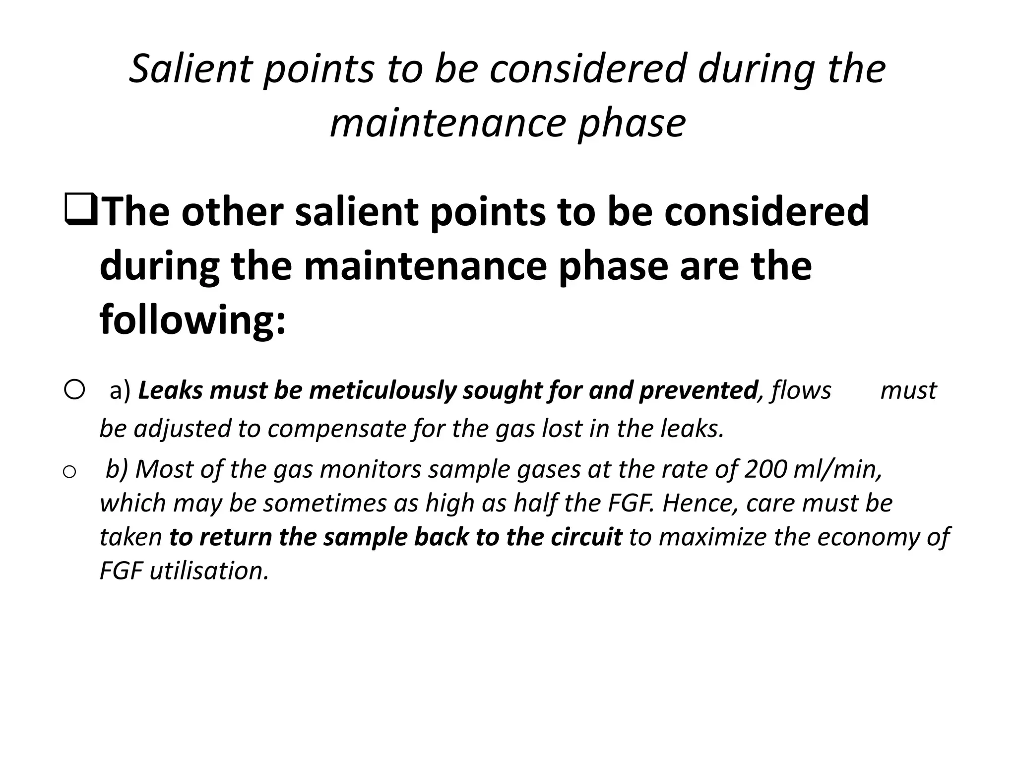 Salient points to be considered during the
maintenance phase
The other salient points to be considered
during the maintenance phase are the
following:
o a) Leaks must be meticulously sought for and prevented, flows must
be adjusted to compensate for the gas lost in the leaks.
o b) Most of the gas monitors sample gases at the rate of 200 ml/min,
which may be sometimes as high as half the FGF. Hence, care must be
taken to return the sample back to the circuit to maximize the economy of
FGF utilisation.
 