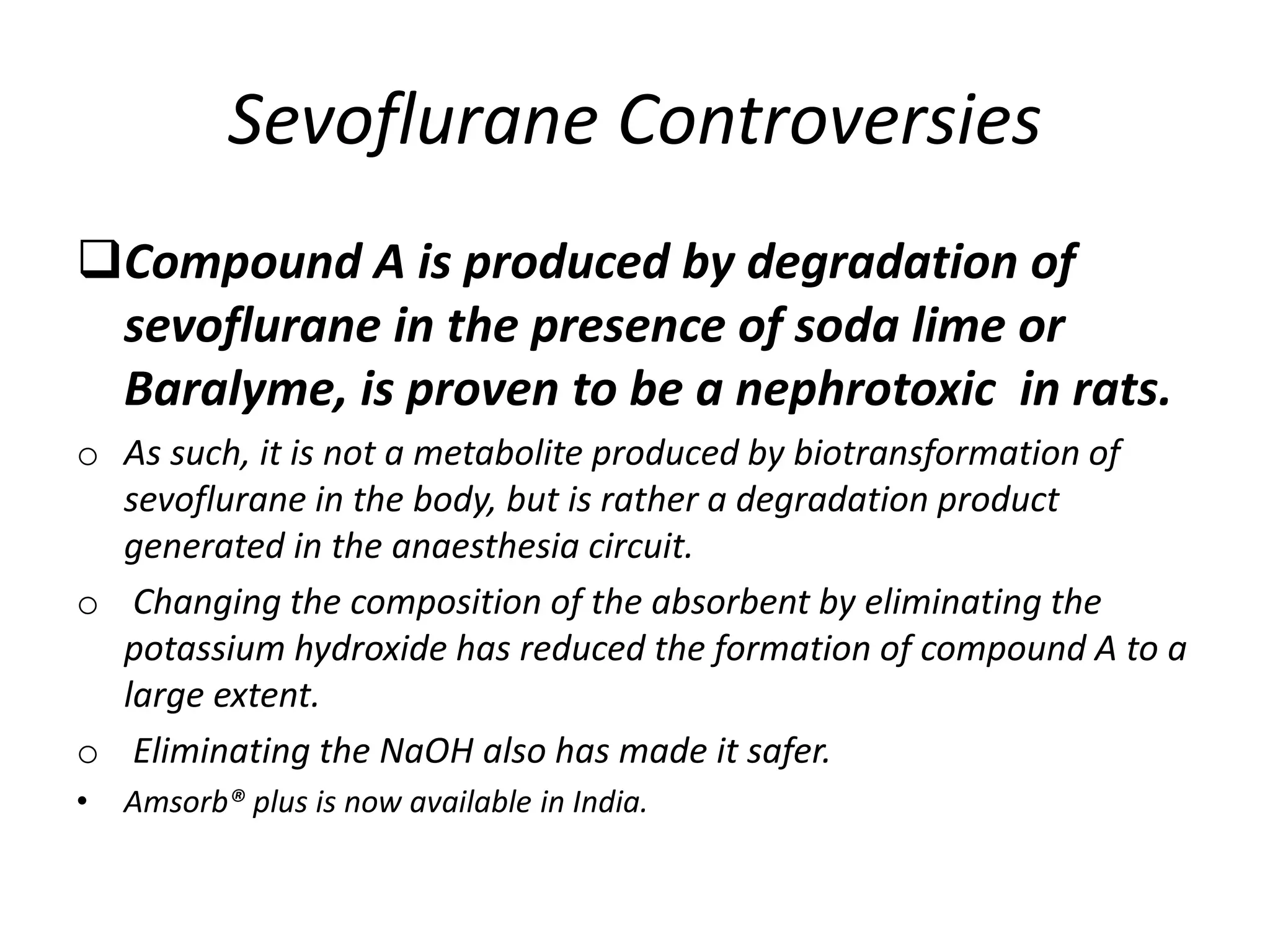 Sevoflurane Controversies
Compound A is produced by degradation of
sevoflurane in the presence of soda lime or
Baralyme, is proven to be a nephrotoxic in rats.
o As such, it is not a metabolite produced by biotransformation of
sevoflurane in the body, but is rather a degradation product
generated in the anaesthesia circuit.
o Changing the composition of the absorbent by eliminating the
potassium hydroxide has reduced the formation of compound A to a
large extent.
o Eliminating the NaOH also has made it safer.
• Amsorb® plus is now available in India.
 