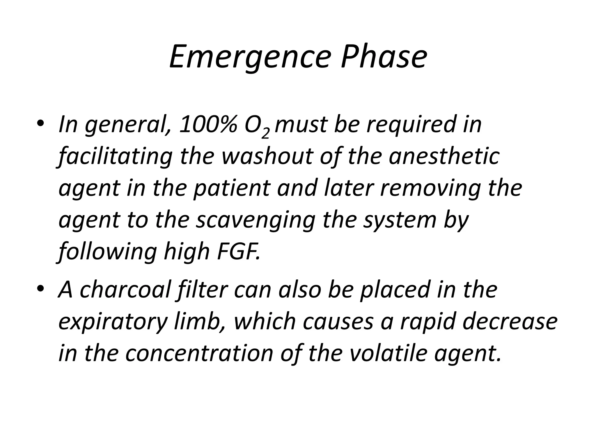 Emergence Phase
• In general, 100% O2 must be required in
facilitating the washout of the anesthetic
agent in the patient and later removing the
agent to the scavenging the system by
following high FGF.
• A charcoal filter can also be placed in the
expiratory limb, which causes a rapid decrease
in the concentration of the volatile agent.
 