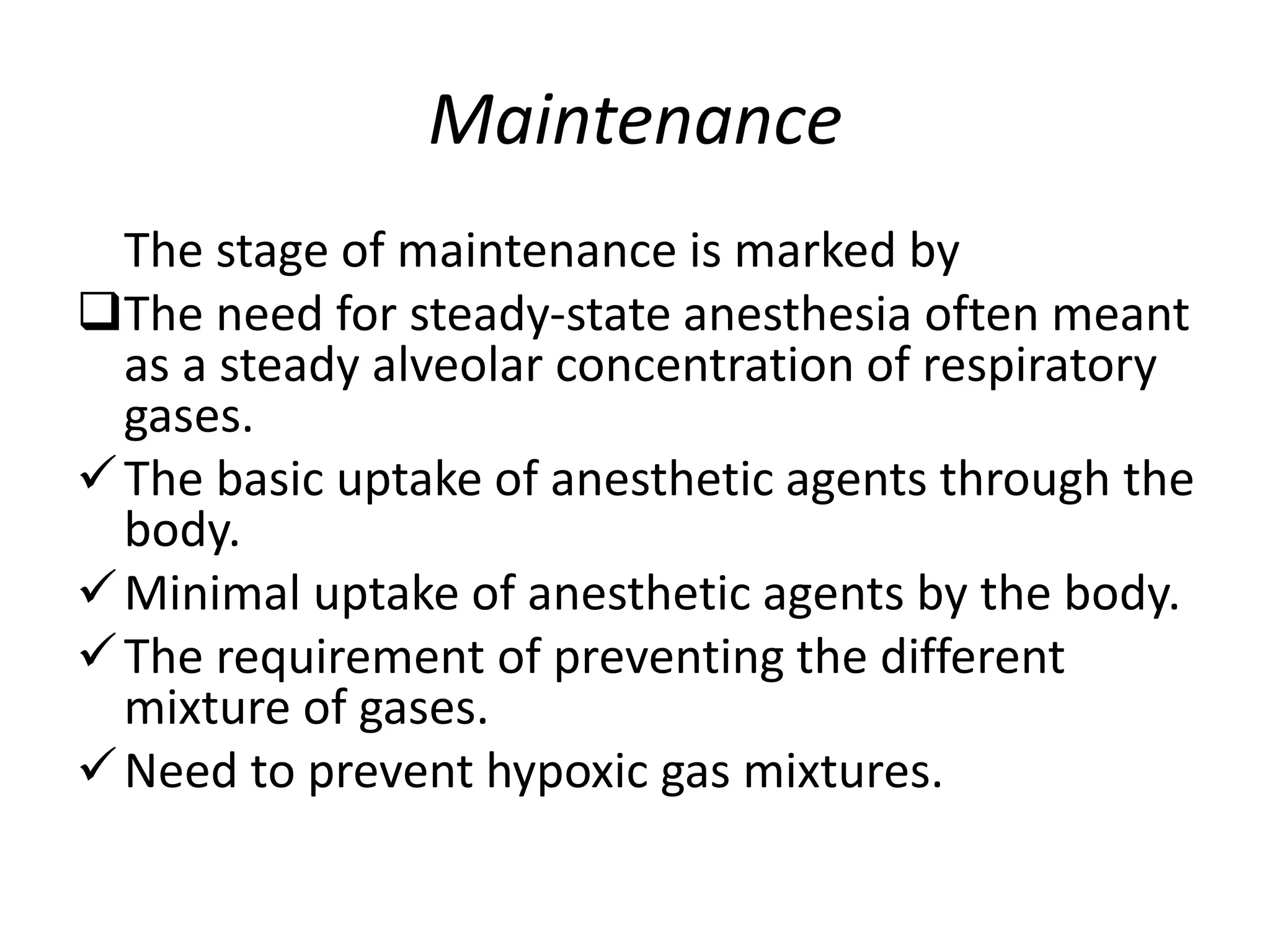 Maintenance
The stage of maintenance is marked by
The need for steady-state anesthesia often meant
as a steady alveolar concentration of respiratory
gases.
The basic uptake of anesthetic agents through the
body.
Minimal uptake of anesthetic agents by the body.
The requirement of preventing the different
mixture of gases.
Need to prevent hypoxic gas mixtures.
 