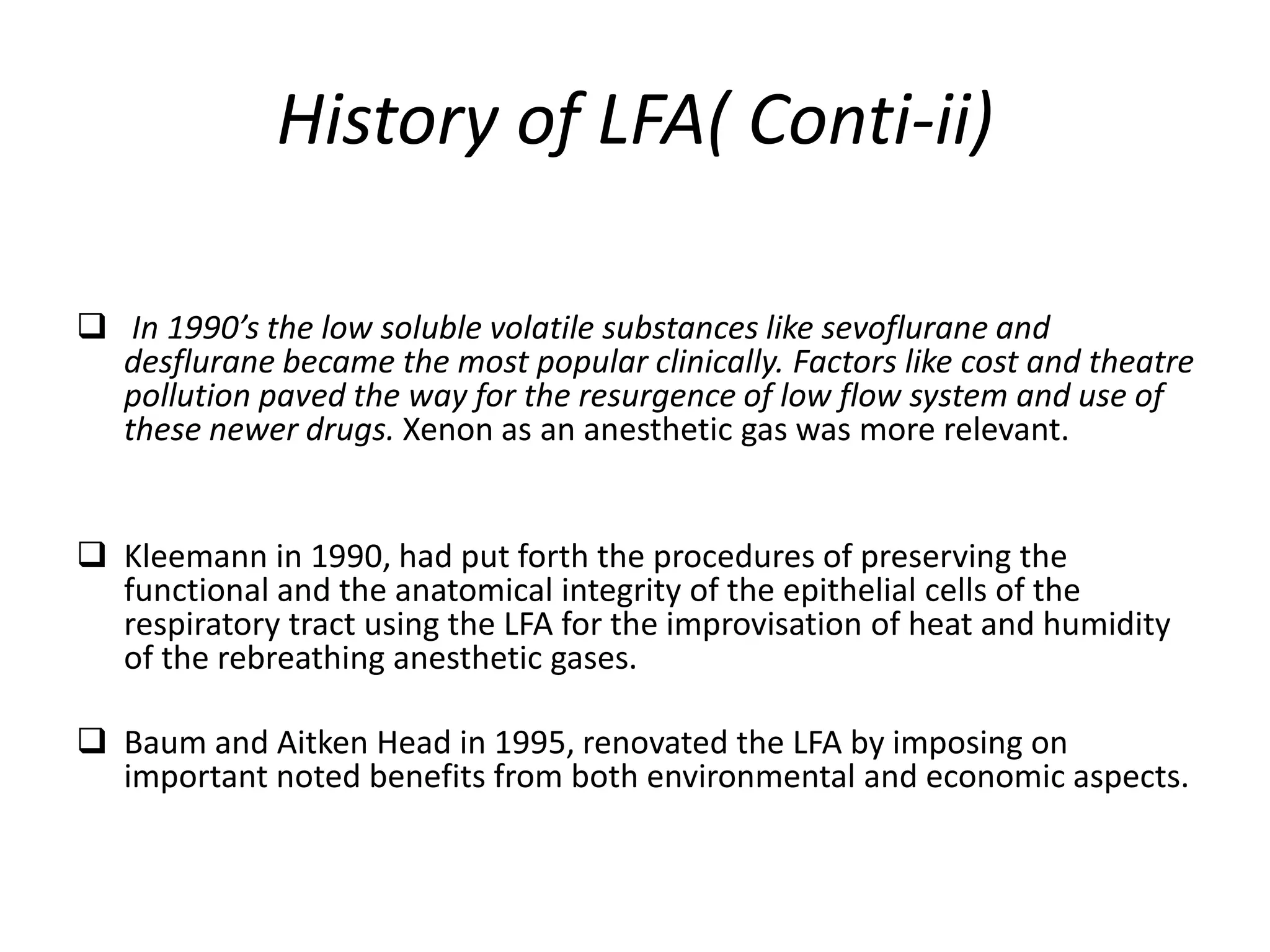 History of LFA( Conti-ii)
 In 1990’s the low soluble volatile substances like sevoflurane and
desflurane became the most popular clinically. Factors like cost and theatre
pollution paved the way for the resurgence of low flow system and use of
these newer drugs. Xenon as an anesthetic gas was more relevant.
 Kleemann in 1990, had put forth the procedures of preserving the
functional and the anatomical integrity of the epithelial cells of the
respiratory tract using the LFA for the improvisation of heat and humidity
of the rebreathing anesthetic gases.
 Baum and Aitken Head in 1995, renovated the LFA by imposing on
important noted benefits from both environmental and economic aspects.
 